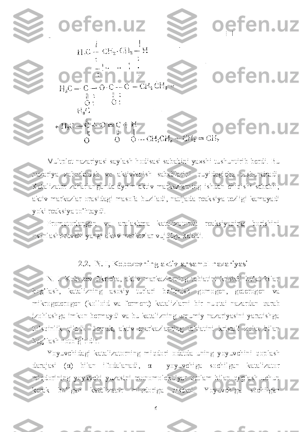 /	IMultplet   nazariyasi   saylash   h odisasi   sababini   yaxshi   tu shuntirib   berdi.   Bu
nazariya   za h arlanish   va   aktivlanish   sabablarini   q uyidagicha   tushuntiradi.
Katalizator   zaharlanganda   ayrim   aktiv   markazlarning   ishdan   chiqishi   sababli;
aktiv   markazlar   orasidagi   masofa   buziladi,   natijada   reak siya   tezligi   kamayadi
yoki reaksiya to’htaydi.
Promotorlangan   va   aralashma   kataliza t orda   reaksiyaning   borishini
osonlashtiruvchi yangi aktiv markazlar vujudga keladi.
2.2.  N. I, Kobozevning aktiv   ansambl nazariyasi
N.   I.   Kobozev   fikricha,   aktiv   markazlarning   tabiatini   kristall   h olat   bilan
bo g’ lash,   katalizning   asosiy   turlari   b o’ lmish   gomogen,   geterogen   va
mikrogeterogen   (kolloid   va   ferment)   katalizlarni   bir   nu q tai   nazardan   q arab
izo h lashga   imkon   bermaydi   va   bu   katalizning   umumiy   nazariyasini   yaratishga
to’s q inlik   qiladi.   Demak,   aktiv   markazlarning   ta biatini   kristall   zolat   bilan
bo g’ lash noto’ g’ ridir.
Yoyuvchidagi   katalizatorning   mi q dori   odatda   uning   yoyuvchini   q opla sh
darajasi   ( α )   bilan   ifodalanadi,   α   —yoyuvchiga   so chil gan   katalizator
mi q dorining   yoyuvchi   yuzasini   monomolekulyar   q atlam   bilan   q oplash   uchun
kerak   b o’ lgan   katalizator   mi q doriga   nisbati.   Yoyuvchiga   sochilgan
6 