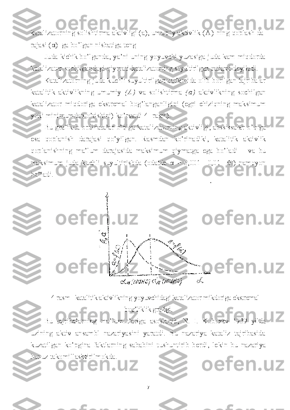 katalizatorning solishtirma aktivligi ( a ), umumiy aktivlik  ( A )   ning  q oplash da -
rajasi ( α )  ga b o’ lgan nisbatiga teng 
Juda   kichik   bo’lganda,   ya’ni   uning   yoyuvchi   yuzasiga   juda   kam   miqdorda
ka talizator sochilgandagi qiymati  katalizatorning suyultirilgan qatlami  deyiladi.
Katalizatorning juda kuchli suyultirilgan qatlamida olib borilgan tajribalar
katalitik   aktivlikning   umumiy   ( A )   va   solishtirma   ( a )   aktivlikning   sochilgan
katalizator   miqdori ga   ekstremal   bog’langanligini   (egri   chiziqning   maksimum
yoki  minimumdan o’tishini) ko’rsatdi 4-  rasm).
Bu   grafikda ordinatalar   o’ q iga   katalizatorning aktivligi, abssissalar   o’ q iga
esa   q oplanish   darajasi   qo’ yilgan.   Rasm dan   k o’ rinadiki,   katalitik   aktivlik
q oplanishning   ma’lum   darajasida   maksimum   qiymatga   ega   b o’ ladi       va   bu
maksimum   juda   kuchli   suyultirishda   (odatda   α   =   0,001—0,01     da)   namoyon
bo’ladi.
4-rasm   katalitik aktivlik ning yoyuvchidagi katalizator mikdoriga ekstremal
bog’liklik grafigi.
Bu   tajribalarning   ma’lumotlariga   asoslanib,   N.   I.   Ko bozev   1939   yilda
uzining   aktiv   ansambl   nazariyasini   yaratdi.   Bu   nazariya   kataliz   tajribasida
kuzatilgan   ko’pgina   faktlarning   sababini   tushuntirib   berdi,   le kin   bu   nazariya
hanuz takomillashtirilmokda.
7 