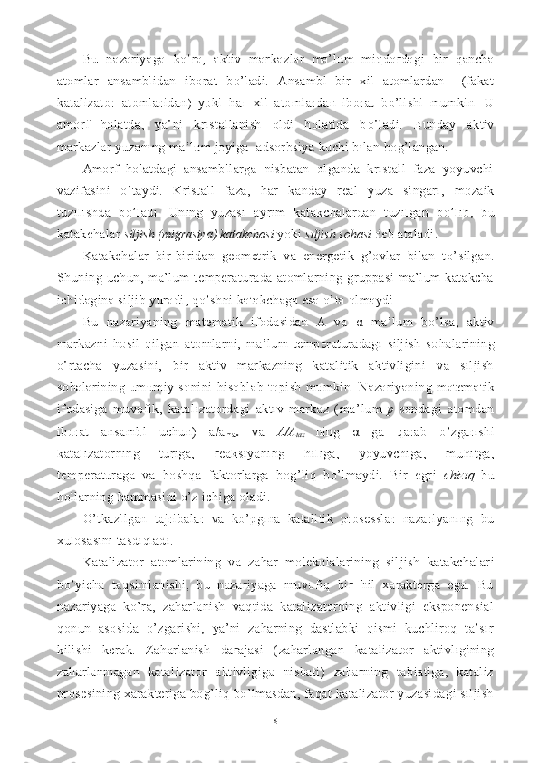 Bu   nazariyaga   ko’ra,   aktiv   mar kazlar   ma’lum   miqdordagi   bir   qancha
atomlar   ansamblidan   ibo rat   bo’ladi.   Ansambl   bir   xil   atomlardan     (fakat
katalizator   atomlaridan)   yoki   h ar   xil   atom lardan   iborat   b o’ lishi   mumkin.   U
amorf   h olatda,   ya’ni   kristallanish   oldi   holatida   b o’ ladi.   Bunday   aktiv
markazlar yuzaning ma’lum joyiga  adsorbsiya kuchi bilan bog’langan.
Amorf   holatdagi   ansambllarga   nisbatan   olganda   kristall   faza   yoyuvchi
vazifasini   o’ taydi.   Kristall   faza,   h ar   kanday   real   yuza   singari,   mozaik
tuzilishda   b o’ ladi.   Uning   yuzasi   ay r im   katakchalardan   tuzilgan   b o’ lib,   bu
katakchalar  siljish (migrasiya) katakchasi  yoki  siljish so h asi  deb ataladi. 
Ka takchalar   bir-biridan   geometrik   va   energetik   g’ovlar   bilan   t o’ silgan.
Shuning   uchun,   ma’lum   temperaturada   atomlarning   gruppasi   ma’lum   katakcha
ichidagina siljib yuradi,  qo’ shni katakchaga esa  o’ ta olmaydi.
Bu   nazariyaning   matematik   ifodasidan   A   va   α   ma’lum   b o’ l sa,   aktiv
markazni   h osil   q ilgan   atomlarni,   ma’lum   temperaturadagi   siljish   so h alarining
o’ rtacha   yuzasini,   bir   aktiv   markazning   katalitik   aktivligini   va   siljish
so h alarining   umumiy   sonini   h isoblab   topish   mumkin.   Nazariyaning   matema tik
ifodasiga   muvofik,   katalizatordagi   aktiv   markaz   (ma’ lum   p   sondagi   atomdan
iborat   ansambl   uchun)   a/a
m ax   va   A/A
t a x   ning   α   ga   q arab   o’ zgarishi
katalizatorning   turiga,   reaksiya ning   hiliga,   yoyuvchiga,   mu h itga,
temperaturaga   va   bosh q a   faktorlarga   bo g’ li q   b o’ lmaydi.   Bir   egri   chizi q   bu
h ollarning  h ammasini  o’ z ichiga oladi.
O’tkazilgan   tajribalar   va   ko’pgi na   katalitik   prosesslar   nazariyaning   bu
xulosasini tasdiqladi.
Katalizator   atomlarining   va   zahar   molekulalarining   sil jish   katakchalari
bo’yicha   taqsimlanishi,   bu   nazariyaga   muvofiq   bir   hil   xarakterga   ega.   Bu
nazariyaga   ko’ra,   zaharlanish   vaqtida   katalizatorning   aktivligi   eksponensial
qonun   asosida   o’zgarishi,   ya’ni   zaharning   dastlabki   qismi   kuchliroq   ta’sir
kilishi   kerak.   Zaharlanish   darajasi   (zaharlangan   ka talizator   aktivligining
zaharlanmagan   katalizator   aktivligiga   nisbati)   zaharning   tabiatiga,   kataliz
prosesining xarakteriga bog’liq bo’lmasdan, faqat  katalizator yuzasidagi  siljish
8 