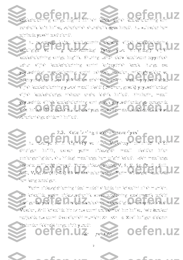 katakchalarining   soniga   bog’liq   bo’lishi   kerak.   Sil jish   katakchalarining   soni
q anchalik   k o’ p   b o’ lsa,   za h arlanish   shunchalik   q iyin   boradi.   Bu   xulosala r   h am
tajribada yaxshi tasdi q landi.
Bu   nazariyaga   k o’ ra,   katalizatorning   aktivligi   siljish   katakchalarining
kattaligiga   va   1   g   katalizatordagi   (yoki   yuza   birligidagi)   siljish
katakchalarining   soniga   bo g’ lik.   Shuning   uchun   aktiv   katalizator   tayyorlash
uchun   siljish   katakchalari ning   sonini   ko’paytirish   kerak.   Bunga   esa
yoyuvchidagi   mozaikalarning   sonini   oshirish,   masalan,   mikrog’ovaklar   va
mikro yoriq larni   buzish   yo’li   bilan   erishish   mumkin.   Metall   yoyuvchilarda,
siljish katakchalarining yuzasi metall oksidi (umuman, gova k)  yoyuvchilardagi
siljish   katakchalariga   nisbatan   ancha   kichik   b o’ ladi.   Binobarin,   metall
yoyuvchida   siljish   katakchalarining   soni   govak   yoyuvchilardagiga   q araganda
k o’ p   bo’ladi.   Shunga   ko’ra,   bu   nazariyaga   muvofi q   metall   katalizator   aktiv   va
za h arlanishga chidamli b o’ ladi.
2.3.  Katalizning elektron nazariyasi
Bu   nazariya   S.   3.   Roginskiy   va   F.   F.   Volkshtayn   tomonidan   ishlab
chi q ilgan   b o’ lib,   asosan   yarim   o’ tkazgich   metall   oksidlar   bilan
q oplanganligidan,   shu   hildagi   metallarga   h am   to’ g’ ri   keladi.   Lekin   metallarga
bevosita   q o’llanila   olmaydi.   Yarim   o’ tkazgichlarga   V,   S,   Si,   Se,   Te,   C   ,   SoO,
ZnO,   V
2 0
5 ,   Zn   (Sb,   Cd)   Sb   va   bosh q alar   kiradi.   Yarim   o’ tkazgich   katalizda
h am  keng tarqalgan.
Yarim  o’tkazgichlarning ideal  modeli sifatida ion kristalini olish mumkin.
Ion   kristallda   yarim   o’ tkazuvchanlik   xossa   tarkibining   stexiometrik   tarkibi
buzilganda   yoki   juda   oz   miqdor   aralashma   mavjudligida   namoyon   bo’ladi.
Masalan,   ZnO   kristalida   bir   oz   rux   atomi   aralashmasi   bor   bo’lsa,   issiq  h arakati
natijasida rux atomi dissosilanishi  mumkin: Zn → Z n + e .  Xosil bo’lgan elektron
bir iondan ikkinchi ionga o’tib yuradi:
Zn +
 +  ye  → Zn
9 