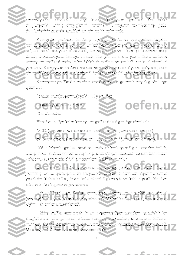 ommaviylasha   boshladi.   Hozirgi   kunda   kompyuter   grafikasi   shu   qadar
rivojlanganki,   uning   ehtiyojlarini   qondirish   kompyuter   texnikasining   jadal
rivojlanishining asosiy sabablaridan biri bo`lib qolmoqda. 
Kompyuter   grafikasi   ilm-fanga,   tijoratga,   san`at   va   sportga   ham   tegishli
bo`lib,   barcha   sohalarda   keng   qo`llaniladi.   Kompyuter   grafikasi   bo`yicha   har   yili
ko`plab   konferensiyalar   o`tkaziladi,   ilmiy   jumallar   va   o`quv   qo`llanmalar   chop
etiladi,   dissertatsiyalar   himoya   qilinadi.   Har   yili   bir   necha   yuz   milliard   dollarlik
kompyuter grafikasi mahsulotlari ishlab chiqariladi va sotiladi. San`at durdonalari
yaratiladi. Kompyuter grafikasi asosida yaratilgan elektron o`yinlar bo`yicha jahon
birinchiliklari o`tkaziladi va ularda millionlab qatnashchilar ishtirok etadilar. 
Kompyuter grafikasi  nimaning tasviri yaratilishiga qarab quyidagi sinflarga
ajratiladi: 
1) statsionar (o`zgarmas) yoki oddiy grafika;
 2) kompyuter animatsiyasi; 
3) multimedia. 
Yaratish usuliga ko`ra kompyuter grafikasi ikki guruhga ajratiladi: 
► 2D (inglizcha two dimension - ikki o`lchamli jumlasidan olingan). 
► 3D (inglizcha three dimension - uch o`lchamli jumlasidan olingan). 
Ikki   o`lchamli   grafika   yassi   va   tekis   sirtlarda   yaratilgan   tasvirlar   bo`lib,
ularga misol sifatida printerda qog`ozga chop etilgan fotosurat, rassom tomonidan
xolst (maxsus mato)da chizilgan rasmlarni keltirish mumkin. 
Uch   o`lchamli   grafika   yordamida   hajmga   ega   jismlar   tasvirlanadi.   Bunda
jismning   fazoda   egallagan   o`rni   mayda   kublar   bilan   to`ldiriladi.   Agar   bu   kublar
yetarlicha   kichik   bo`lsa,   inson   ko`zi   ularni   ilg`amaydi   va   kublar   yaxlit   bir   jism
sifatida ko`z o`ngimizda gavdalanadi. 
Uch   o`lchamli   grafikadan   animatsiya,   kompyuter   o`yinlari   va   virtual
(xayoliy) borliq yaratishda keng foydalaniladi. Virtual borliq, asosan, maxsus bosh
kiyim – shlemlarda tasvirlanadi.
  Oddiy   grafika   vaqt   o`tishi   bilan   o`zgarmaydigan   tasvirlarni   yaratish   bilan
shug`ullanadi.   Ularga   misol   sifatida   rasmlar,   fotosuratlar,   chizmalarni   keltirish
mumkin. Kompyuter animatsiyasi vaqt o`tishi bilan o`zgaradigan tasvirlar yaratadi.
Masalan, multfilmlar, videoklip va videoroliklar. 
5 