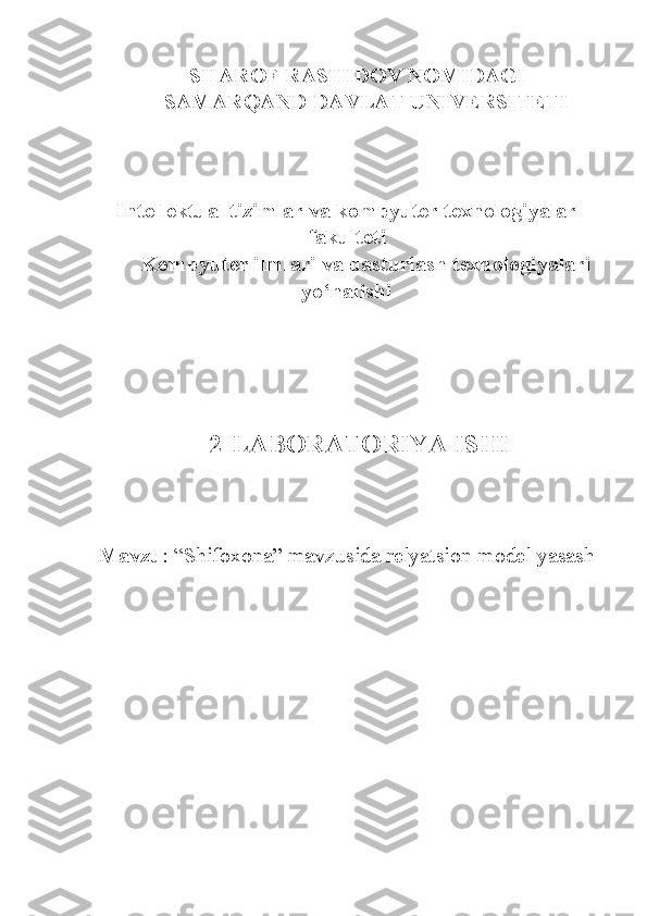     SHAROF RASHIDOV NOMIDAGI
SAMARQAND DAVLAT UNIVERSITETI
Intellektual tizimlar va kompyuter texnologiyalar
fakulteti
Kompyuter ilmlari va dasturlash texnologiyalari
yo‘nalishi
 
    2-LABORATORIYA ISHI
Mavzu : “Shifoxona” mavzusida relyatsion model yasash 