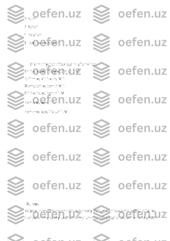 2-Nomi                              
3-Sababi                            
4-Belgilari                         
5-Davolash.xarajatlari                                                                  
    Ichki mohiyatlar o’rtasidagi bog’lanishlar:
Shifoxona va tibbiy xodimlar 1:M.
Bo’lim va shifoxona M:1.
Xizmatlari va bemor M:1.
Shifoxona va bemor 1:M.
Bemor va xona 1:1.
Bemor va kasallik turi 1:M.
  Xulosa.
Relyatsion ma'lumotlar modeli zamonaviy ma'lumotlar bazalarini tashkil qilish va 
boshqarishning asosiy usulidir. U ma'lumotlar o'rtasidagi aloqalarni aniq belgilash  