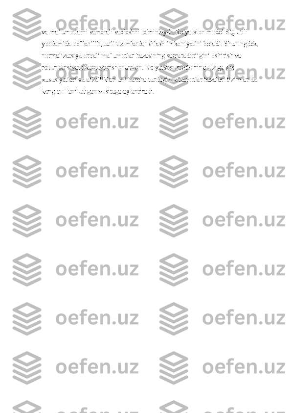 va ma'lumotlarni samarali saqlashni ta'minlaydi. Relyatsion model SQL tili 
yordamida qo'llanilib, turli tizimlarda ishlash imkoniyatini beradi. Shuningdek, 
normalizatsiya orqali ma'lumotlar bazasining samaradorligini oshirish va 
redundansiyani kamaytirish mumkin. Relyatsion modelning o'ziga xos 
xususiyatlari va afzalliklari uni barcha turdagi ma'lumotlar bazalari tizimlarida 
keng qo'llaniladigan vositaga aylantiradi . 