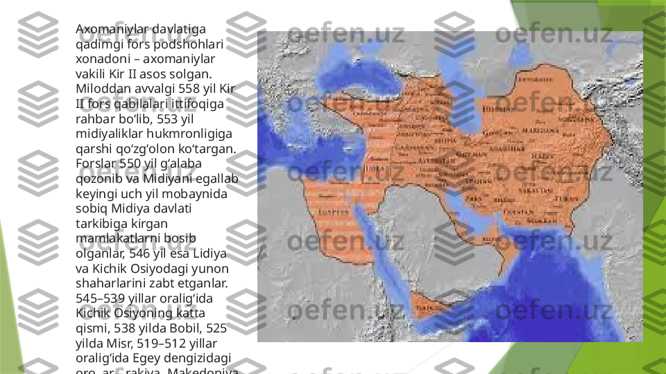 Axomaniylar davlatiga 
qadimgi fors podshohlari 
xonadoni – axomaniylar 
vakili Kir II asos solgan. 
Miloddan avvalgi 558 yil Kir 
II fors qabilalari ittifoqiga 
rahbar boʻlib, 553 yil 
midiyaliklar hukmronligiga 
qarshi qoʻzgʻolon koʻtargan. 
Forslar 550 yil gʻalaba 
qozonib va Midiyani egallab 
keyingi uch yil mobaynida 
sobiq Midiya davlati 
tarkibiga kirgan 
mamlakatlarni bosib 
olganlar, 546 yil esa Lidiya 
va Kichik Osiyodagi yunon 
shaharlarini zabt etganlar. 
545–539 yillar oraligʻida 
Kichik Osiyoning katta 
qismi, 538 yilda Bobil, 525 
yilda Misr, 519–512 yillar 
oraligʻida Egey dengizidagi 
orollar, Frakiya, Makedoniya 
va Hindistonning shimoli-
gʻarbiy qismi 
boʻysundirilgan                 