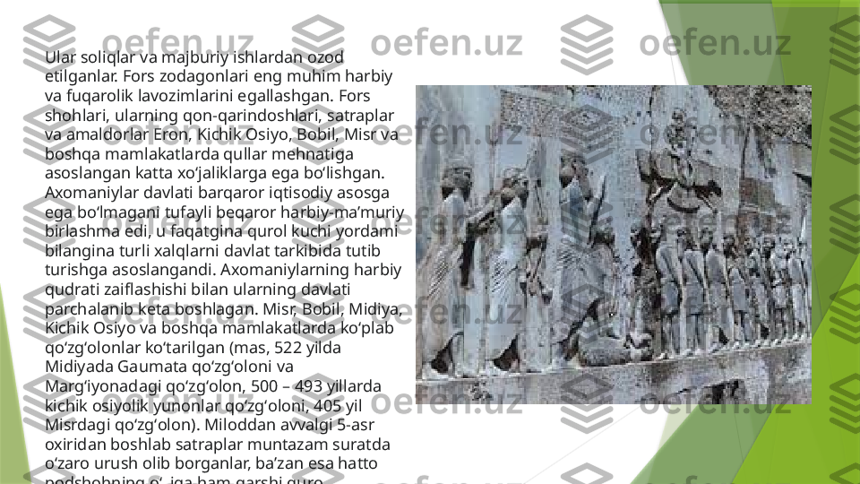 Ular soliqlar va majburiy ishlardan ozod 
etilganlar. Fors zodagonlari eng muhim harbiy 
va fuqarolik lavozimlarini egallashgan. Fors 
shohlari, ularning qon-qarindoshlari, satraplar 
va amaldorlar Eron, Kichik Osiyo, Bobil, Misr va 
boshqa mamlakatlarda qullar mehnatiga 
asoslangan katta xoʻjaliklarga ega boʻlishgan. 
Axomaniylar davlati barqaror iqtisodiy asosga 
ega boʻlmagani tufayli beqaror harbiy-ma’muriy 
birlashma edi, u faqatgina qurol kuchi yordami 
bilangina turli xalqlarni davlat tarkibida tutib 
turishga asoslangandi. Axomaniylarning harbiy 
qudrati zaiflashishi bilan ularning davlati 
parchalanib keta boshlagan. Misr, Bobil, Midiya, 
Kichik Osiyo va boshqa mamlakatlarda koʻplab 
qoʻzgʻolonlar koʻtarilgan (mas, 522 yilda 
Midiyada Gaumata qoʻzgʻoloni va 
Margʻiyonadagi qoʻzgʻolon, 500 – 493 yillarda 
kichik osiyolik yunonlar qoʻzgʻoloni, 405 yil 
Misrdagi qoʻzgʻolon). Miloddan avvalgi 5-asr 
oxiridan boshlab satraplar muntazam suratda 
oʻzaro urush olib borganlar, ba’zan esa hatto 
podshohning oʻziga ham qarshi qurol 
koʻtarganlar.                 