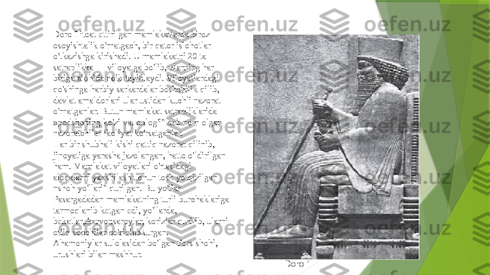 Doro I itoat ettirilgan mamlakatlarda biroz 
osoyishtalik o'rnatgach, bir qator islohotlar 
o'tkazishga kirishadi. U mamlakatni 20 ta 
satraplikka — viloyatga bo'lib, ularning har 
biriga alohida noib tayinlaydi. Viloyatlardagi 
qo'shinga harbiy sarkardalar boshchilik qilib, 
davlat amaldorlari ular ustidan kuchli nazorat 
o'rnatganlar. Butun mamlakat satrapliklarida 
»podshoning ko'zi va. qulog'i" deb nom olgan 
nazoratchilar faoliyat ko'rsatganlar.
Har bir shubhali kishi qattiq nazorat qilinib, 
jinoyatiga yarasha jazolangan, hatto o'ldirilgan 
ham. Mamlakat viloyatlari o'rtasidagi 
aloqalarni yaxshilash uchun tosh yotqizilgan 
nshoh yo'llari" qurilgan. Bu yo'llar 
Pasargadadan mamlakatning turli burchaklariga 
tarmoqlanib ketgan edi, yo'llarda, 
bekatlar,.karvonsaroylar, korizlar qurilib, ularni 
otliq soqchilar qo'riqlab turgan.
Ahamoniylar sulolasidan bo'lgan Fors shohi, 
urushlari bilan mashhur.
Doro 1                 