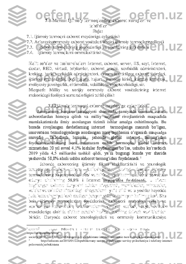 7-8-Mavzu	: Ijtimoiy	 tarmoqlardagi	 axborot	 xurujlari	 va	 	
tahdidlar	  	
Reja	:  	
7.1	. Ijtimoiy	 tarmoqni	 axborot	 maydoniga	 aylantirish	  	
7.2. 	An	'anaviy	 ommaviy	 axborot	 vositalari	 o'rnini	 ijtimoiy	 tarmoqlar	 egallaydi	  	
7.3.	 	Ijtimoiy	 tarmoqlarning	 jozibadorligi	 va	 yoshlarning	 jalb etilishi 	 	
7.4.	 	Ijtimoiy tarmoqlarni ommalashtirish 	 	
  
Kalit  so'zlar  va  tushunchalar:	 Internet,  axborot,  server,  IIS,  sayt,  Internet, 	
dastur,  RED,  virtual,  to'plamlar,  axborot  urushi,  xavfsizlik  administratori, 
kreking, hack, xavfsizlik administratori, avtomatlashtirilgan axborot tizimlari, 
ijtimoiy muhandislik, DoS hujumi, hujum , jismoni	y kirish, kuzatuv kamerasi, 	
moliyaviy javobgarlik, ehtimollik, vakillik, tarmoq xavfsizligi, sir. 	 	
Maqsad:	 	Milliy  va  xorijiy  ommaviy  axborot  vositalarining  internet 	
makonidagi faoliyati samaradorligini tahlil qilish 	 	
  	
7.1.Ijtimoiy tarmoqni axborot maydoni	ga aylantirish 	 	
Jamiyatning  barqaror  taraqqiyoti  sharoitida,  jamiyatda  ommani  zararli 	
axborotlardan  himoya  qilish  va	 milliy  saytlarni  rivojlantirish  maqsadida 	
mamlakatimizda  ilmiy  asoslangan  tizimli  ishlar  amalga  oshirilmoqda.  Bu 
borada  rivojlangan  davlatlarning  internet    tarmoqlariga  mansub  bo‘lgan, 
innovatsion  texnologiyalarga  asoslangan  xorij  tajribasini  o‘rganish  ma	qsadga 	
muvofiq.  Ta’kidlash  lozimki,  jahonda  global  internet  tarmog‘idan 
foydalanuvchilarning  soni  muntazam  oshib  bormoqda,  global  internet 
xizmatidan 20 yil avval 4,1% kishilar foydalangan bo‘lsa, ushubu ko‘rsatkich 
2019  yilda  4,5  milliardni  tashkil  qildi,	 ya’ni  bugungi  kunda  yer  sharida 	
yashovchi 58,8% aholi ushbu axborot tarmog‘idan foydalanadi.	1   	
Jahonda  axborotning  ijtimoiy  fikrni  shakllantirishi  va  texnologik 	
taraqqiyotga  ta’siri  tobora  faollashayotgan  hozirgi  davrda  ijtimoiy 
tarmoqlarning bu jarayond	agi o‘rni va roli kuchayib bormoqda. Hozirgi vaqtda 	
«dunyo  aholisining 	58,8% 	i  Internet 	tarmog‘idan  foydalanadi	,  u  o‘zaro 	
bog‘langan  axborot  dunyosini  tubdan  o‘zgartirdi,  mamlakatlar,  mintaqalar, 
xalqlar va  avlodlar  o‘rtasidagi    chegaralarni    yo‘q  qildi va	 u  yoshlar hayotida 	
juda katta ahamiyat kasb etadigan jarayon sifatida namoyon bo‘lmoqda»	2. Shu 	
bois,  ijtimoiy  tarmoqlardan  foydalanish,  axborotni  muhofaza  qilish  va 
xavfsizligini  ta’minlash,  ma’lumotlarni  kiritish,  saqlash,  qayta  ishlash 
masalalariga  aloh	ida  e’tibor  qaratish  hozirgi  davrning  dolzarb  vazifalaridan 	
biridir.  Dunyoda  axborot  texnologiyalari  va  ommaviy  kommunikatsiya 
                                        	   	1 Дорогой 	 	ли 	 в  Узбекистане 	 интернет 	 сравнение 	 цене 	 в  других 	 стран. 	
https://uz.sputniknews.ru/ 	 	
society/20191216/13018724/Dorogoy	-li-v-Uzbekistane	-internet	--sravnenie	-tsen	-v-drugikh	-stranakh.html 	 	2 	.http://infocom.uz	/2018/01/22/opublikovany	-samye	-populyarnye	-servi	sy-prilozheniya	-i-telefony	-internet	-   	
polzovatelejuzbekistana 	  