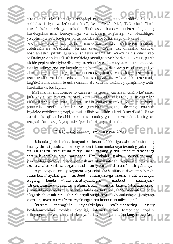 Vaqt  o'tishi  bilan  ijtimoiy  tarmoqdagi  muloqot  nutqda  iz  qoldiradi:  u  juda 
soddalashtirilgan  va  ko'pincha  "nra",  "xor",  "thx",  "ok",  "DR  bilan",  "hech 
narsa"  kabi  so'zlarga  tushadi.  Shubhasiz,  bunday 	muloqot  lug'atning 	
kambag'allashishi,  kamayishiga  va  nutqning  uyg'unligi  va  obrazliligini 
yo'qotishiga, so'z boyligini parazit so'zlar bilan to'ldirishga olib keladi. 	 	
Internetda  uzoq  vaqt  bo'lish  jarayonida  yoshlar  o'zlarining  muloqot 
qobiliyatlarini  yo'q	otadilar,  bu  esa  savolni  to'g'ri  tuza  olmaslik,  suhbatni 	
boshlamaslik,  juftlik,  guruhda  ishlashni  istamaslik,  o'z	-o'zini  his  qilish  kabi 	
oqibatlarga olib keladi. o'qituvchining savoliga javob berishda qo'rquv, guruh 
oldida gapirishda qiyinchiliklarga sabab	 bo‘ladi. Ijtimoiy tarmoqlar tomonidan 	
taqdim  etilayotgan  ma'lumotlarning  hajmi  va  tabiati  nazorat  qilinmaydi  va 
cheklanmagan,  shuning  uchun  tarmoqda  ijtimoiy  va  axloqiy  me'yorlarni 
mensimaslik  va  inkor  etish,  nafrat,  shafqatsizlik,  zo'ravonlik,  noqonuniy 
targ'ibot namoyishini topish mumkin. Bu xatti	-harakatlar, g'ayriijtimoiy xatti	-	
harakatlar va boshqalar. 	 	
Ma'lumotlar  miqdoridan  foydalanuvchi  asosiy,  xavfsizni  ajratib  ko'rsatish 	
juda  qiyin  va  hamma  narsani  ketma	-ket  o'qib  chiqqach,  u  fotosuratlar, 	
videokl	iplar  va  matnlar  ta'siriga  tushib  qolishi  mumkin.  Bundan  tashqari, 	
potentsial  xavfli  sahifalar  va  guruhlar  mavjud,  ularning  maqsadi 
foydalanuvchilarning  ongiga  ta'sir  qilish  va  aslida  ularni  "zombilash".  Shuni 
qo'shimcha  qilish  kerakki,  ko'pincha  bunday  gu	ruhlar  va  sahifalarning  asl 	
maqsadi "an'anaviy", yoqimsiz "postlar" bilan yashirinadi. 	 	
  	
7.4. Ijtimoiy tarmoqlarni ommalashtirish 	 	
  	
Jahonda  globallashuv  jarayoni  va  inson  tafakkuriga  axborot  bosimining 	
kuchayishi natijasida zamonaviy axborot	-kommunikatsi	ya texnologiyalarining 	
tez  sur’atlarda  rivojlanishi  tufayli  insoniyatning  global  internet  tarmog‘iga 
qaramlik  darajasi  ortib  bormoqda.  Shu  sababli,  global  internet  tarmog‘i 
jamiyatdagi ijtimoiy, iqtisodiy qarashlarni shakllantirish, rivojlanish jarayoniga 
bevosita ta’sir etish va o‘zgartirishda asosiy vositalardan biri bo‘lib qolmoqda.  	 	
Ayni  vaqtda,  milliy  segment  saytlarini  OAV  sifatida  rivojlanib  borishi 	
«transformatsiyalashgan    matbuot    nazariyasi»ga  asosan  shakllanmoqda. 
Bugungi  kunda  «transformatsiyal	ashgan    matbuot    nazariyasi»  	
(«transformatio»    lotincha,  «o‘zgartirish»,    «qayta  tuzish»)  termini  orqali 
jurnalistikani demokratik institut sifatida qayta tuzish, OAV faoliyatini tubdan 
o‘zgartirish va takomillashtirish orqali yangi davr 	– axborotlashgan 	 jamiyatga 	
xizmat qiluvchi «transformatsiyalashgan matbuot» tushunilmoqda.	7   	 	
Internet  tarmog‘ida  joylashtirilgan  ma’lumotlarning  asosiy 	
foydalanuvchilari  yoshlar  ekanligi,  internet  tizimi  tomonidan  taqdim 
etilayotgan  tezkor  aloqa  imkoniyatlari  yoshlarga 	mo‘ljallangan  saytlarni 	
                                        	   	
  