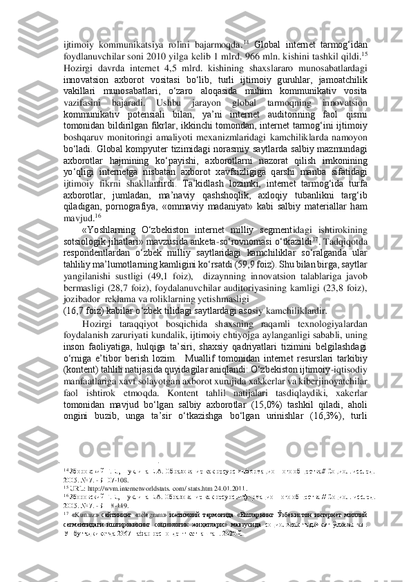 ijtimoiy  kommunikatsiya  rolini  bajarmoqda.	14 Global  internet  tarmog‘idan 	
foydlanuvchilar soni  2010  yilga kelib  1  mlrd. 966  mln.  ki	shini tashkil  qildi.	15 	
Hozirgi  davrda  internet  4,5  mlrd.  kishining  shaxslararo  munosabatlardagi 
innovatsion  axborot  vositasi  bo‘lib,  turli  ijtimoiy  guruhlar,  jamoatchilik 
vakillari  munosabatlari,  o‘zaro  aloqasida  muhim  kommunikativ  vosita 
vazifasini  bajarad	i.  Ushbu  jarayon  global  tarmoqning  innovatsion 	
kommunikativ  potensiali  bilan,  ya’ni  internet  auditorining  faol  qismi 
tomonidan  bildirilgan  fikrlar,  ikkinchi  tomondan,  internet  tarmog‘ini  ijtimoiy 
boshqaruv  monitoringi  amaliyoti  mexanizmlaridagi  kamchilikla	rda  namoyon 	
bo‘ladi.  Global  kompyuter  tizimidagi  norasmiy  saytlarda  salbiy  mazmundagi 
axborotlar  hajmining  ko‘payishi,  axborotlarni  nazorat  qilish  imkonining 
yo‘qligi  internetga  nisbatan  axborot  xavfsizligiga  qarshi  manba  sifatidagi 
ijtimoiy  fikrni  shaklla	ntirdi.  Ta’kidlash  lozimki,  internet  tarmog‘ida  turfa 	
axborotlar,  jumladan,  ma’naviy  qashshoqlik,  axloqiy  tubanlikni  targ‘ib 
qiladigan,  pornografiya,  «ommaviy  madaniyat»  kabi  salbiy  materiallar  ham 
mavjud.	16  	
«Yoshlarning  O‘zbekiston  internet  milliy  segment	idagi  ishtirokining 	
sotsiologik jihatlari» mavzusida anketa	-so‘rovnomasi o‘tkazildi	17. Tadqiqotda 	
respondentlardan  o‘zbek  milliy  saytlaridagi  kamchiliklar  so‘ralganda  ular 
tahliliy ma’lumotlarning kamligini ko‘rsatdi (59,9 foiz). Shu bilan birga, saytlar  
yangilanishi  sustligi  (49,1  foiz),    dizaynning  innovatsion  talablariga  javob 
bermasligi  (28,7  foiz),  foydalanuvchilar  auditoriyasining  kamligi  (23,8  foiz), 
jozibador  reklama va roliklarning yetishmasligi 	 	
(16,7 foiz) kabilar o‘zbek tilidagi saytlardagi aso	siy kamchiliklardir	.  	
Hozirgi  taraqqiyot  bosqichida  shaxsning  raqamli  texnologiyalardan 	
foydalanish zaruriyati kundalik, ijtimoiy ehtiyojga aylanganligi sababli, uning 
inson  faoliyatiga,  hulqiga  ta’siri,  shaxsiy  qadriyatlari  tizimini  belgilashdagi 
o‘rniga 	e’tibor  berish  lozim.    Muallif  tomonidan  internet  resurslari  tarkibiy 	
(kontent) tahlili natijasida quyidagilar aniqlandi: O‘zbekiston ijtimoiy	-iqtisodiy 	
manfaatlariga xavf solayotgan axborot xurujida xakkerlar va kiberjinoyatchilar 
faol  ishtirok  etmoqda.  K	ontent  tahlil  natijalari  tasdiqlaydiki,  xakerlar 	
tomonidan  mavjud  bo‘lgan  salbiy  axborotlar  (15,0%)  tashkil  qiladi,  aholi 
ongini  buzib,  unga  ta’sir  o‘tkazishga  bo‘lgan  urinishlar  (16,3%),  turli 
                                        	   	14 Зборовский Г.Е., Шукли	на Е.А. Образование как ресурс информационного общества// Социол. исслед. 	
2005. № 7. 	-Б 107	-108. 	 	15 URL	: http	://wvm	.internetworldstats	. com	/ stats	.htm	 24.01.2011. 	 	16 Зборовский Г.Е., Шуклина Е.А. Образование как ресурс информационного общества // Социол. 	исслед. 	
2005. № 7. 	-Б 118	-119. 	 	17 «Kun	.uz»  сайтининг  «	telеgram	»  ижтимоий  тармоғида	 «Ёшларнинг  Ўзбекистон  интернет  миллий 	
сегментидаги  иштирокининг  социологик  жиҳатлари»  мавзусида 	социологик  тадқиқот  ўтказилган. 	
Ушбу тадқиқотда 2367 нафар респондент қатнашг	ан. 2020 й.  	  