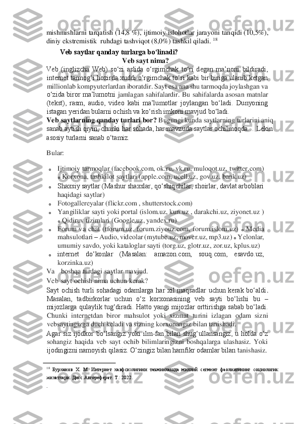 mishmishlarni tarqatish (14,8 %), ijtimoiy islohotlar jarayoni	 tanqidi (10,5%), 	
diniy ekstremistik  ruhdagi tashviqot (8,0%) tashkil qiladi. 	18  	
Veb saytlar qanday turlarga bo‘linadi? 	 	
 	 	Veb sayt nima?	  	
Veb  (inglizcha  Web)  so‘zi  aslida  o‘rgimchak  to‘ri  degan  ma’noni  bildiradi, 
internet tarmog‘i hozirda xuddi o‘rgimchak to‘ri kabi bir biriga ulanib ketgan 
millionlab kompyuterlardan iboratdir. Sayt esa ana shu tarmoqda joylashgan va 
o‘zida  biror  ma’lumotni 	jamlagan  sahifalardir.  Bu  sahifalarda  asosan  matnlar 	
(tekst),  rasm,  audio,  video  kabi  ma’lumotlar  joylangan  bo‘ladi.  Dunyoning 
istagan yeridan bularni ochish va ko‘rish imkoni mavjud bo‘ladi. 	 	
Veb 	 saytlarning qanday turlari bor?	 Bugungi kunda saytlarning 	turlarini aniq 	
sanab aytish qiyin, chunki har sohada, har mavzuda saytlar ochilmoqda… Lekin 
asosiy turlarni sanab o‘tamiz. 	 	
Bular: 	 	
o 	Ijtimoiy tarmoqlar (facebook.com, ok.ru, vk.ru, muloqot.uz, twitter.com) 
o Korxona, tashkilot saytlari (apple.com, ucell.uz,	 gov.uz, bank.uz) 	 	
o 	Shaxsiy saytlar (Mashur shaxslar, qo‘shiqchilar, shoirlar, davlat arboblari 
haqidagi saytlar) 	 	
o 	Fotogallereyalar (flickr.com , shutterstock.com) 	 	
o 	Yangiliklar sayti yoki portal (islom.uz, kun.uz , darakchi.uz, ziyonet.uz ) 
o Qidiruv tizimlari (Google.uz, yandex.ru) 	 	
o 	Forum  va  chat  (tforum.uz,  forum.ziyouz.com,  forum.islom.uz) 	o Media 	
mahsulotlari 	– Audio, videolar (mytube.uz, mover.uz, mp3.uz) 	o Yelonlar, 	
umumiy savdo, yoki kataloglar sayti (torg.uz, glotr.uz, zor.uz, kplus.uz)	  	
o 	internet  do‘konlar  (Masalan:  amazon.com,  souq.com,  esavdo.uz, 
korzinka.uz) 	 	
Va 	 boshqa turdagi saytlar mavjud. 	 	
Veb 	 sayt ochish nima uchun 	kerak?	  	
Sayt  ochish  turli  sohadagi  odamlarga  har  xil  maqsadlar  uchun  kerak  bo‘aldi	. 	
Masalan,  tadbirkorlar  uchun  o‘z  korxonasining  veb  sayti  bo‘lishi  bu 	– 	
mijozlarga qulaylik tug‘diradi. Hatto yangi mijozlar orttirishga sabab bo‘ladi. 
Chunki  internetdan  biror  mahsulot  yoki  xizmat  turini  izlagan  odam  sizni 
vebsaytingizga duch keladi va si	zning korxonangiz bilan tanishadi. 	 	
Agar  siz  ijodkor  bo‘lsangiz  yoki  ilm	-fan  bilan  shug‘ullansangiz,  u  holda  o‘z 	
sohangiz  haqida  veb  sayt  ochib  bilimlaringizni  boshqalarga  ulashasiz.  Yoki 
ijodingizni namoyish qilasiz. O‘zingiz bilan hamfikr odamlar bilan t	anishasiz. 	 	
                                        	   	18 Бурханов  Х.  М.  Интернет  хавфсизлигини  таъминлашда  миллий  сегмент  фаолиятининг  социологик 	
жихатлари. Дисс.Автореферат. Т.: 2022. 	 	
.  
   