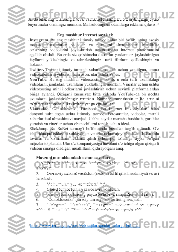 Savdo bilan shg‘ullansangiz, tovar va mahsulotlaringizni o‘z saytingizga joylab 
buyurtmalar olishingiz mumkin. Mahsulotingizni odamlarga reklama qilasiz	.19  	
  	
Eng mashhur Internet saytlari: 	 	
• Instagram.	 Bu  eng  mashhur  ijtimoiy  tarmoqlardan  biri  b	o'lib,  uning  asosiy 	
maqsadi	 	fotosuratlar,  videolar  va  rasmlarni  almashishdir.  Mualliflar 	
o'zlarining  videolarini  joylashtirish  uchun  ushbu  Internet  platformasini 
egallab  olishdi.  Bu  erda  siz  qo'shimcha  dasturlar  yordamisiz  joylashtirilgan 
fayllarni  yuklash	ingiz  va  tahrirlashingiz,  turli  filtrlarni  qo'llashingiz  va 	
hokazo.	  	
• Twitter.	 Twitter  ijtimoiy  tarmog'i  xabar  almashish  uchun  yaratilgan,  ammo 	
videoxabarlarni yuborish ham oson, ular aslida Vines.	  	
• YouTube.	 Bu  eng  mashhur  videoxosting  bo'lib,  u  erda  turli 	uzunlikdagi 	
videolarni, jumladan, uzumlarni yuklashingiz mumkin. Vinerlar uchun ushbu 
videoxosting  mini  ijodkorlarni  joylashtirish  uchun  sevimli  platformalardan 
biriga  aylandi.  Qiziqarli  xususiyat:  bitta  videoda  YouTube	-da  bir  nechta 	
uzumlarni  joylashtiris	hingiz  mumkin.  Natijada  tomoshabin  to‘liq  serialni 	
to‘xtovsiz tomosha qilish imkoniyatiga ega bo‘ladi.	  	
• Vkontakte,	 	Odnoklassniki,  Facebook.  Bu  Internet  imkoniyatlari  bilan 	
dunyoni  zabt  etgan  uchta  ijtimoiy  tarmoq.  Fotosuratlar,  videolar,  matnli 
xabarlar faol almashinuvi mavjud. Ushbu saytlar martaba boshlash, guruhlar 
yaratish va vinerlar uchun obunachilarni topish uch	un ideal.	  	
• SlickJump.  Bu  RuNet  tarmog'i  bo'lib,  unda  brendlar  targ'ib  qilinadi.  O'z 
ishlaridan pul ishlashni xohlaydigan vinerlar uchun ajoyib boshlanish. Bu erda	 	
tovarlar  va  xizmatlarni  reklama  qilish  uchun  pul  to'lashga  tayyor  bo'lgan 
mijozlar to'planadi	. Ular o'z kompaniyasiga havolani o'z ichiga olgan qiziqarli 	
videoni suratga oladigan mualliflarni qidirayotgani aniq. 	 	
Mavzuni mustahkamlash uchun savollar:	  	
1. Media makonining inson va jamiyat hayotidagi o‘rni va 
ahamiyati. 	 	
2.	 	Ommaviy axborot vositalari 	(matn)ni tahlil qilish madaniyati va uni 	
baholash. 	 	
3.	 	Media madaniyati va media ta’limi. 	 	
4.	 	Global tarmoqlarning zamonaviy vositalari. 	 	
5.	 	Internet tarmoqlarining paydo bo'lishi va maqsadini tahlil qilish. 	 	
6.	 	"Odnoklassniki" ijtimoiy tarmog'i kontentining maqsadi. 	 	
7.	 	“Telegram”,  “Facebook”,  “Instagram”  tushunchalari  va  qiyosiy 	
tahlili. 8. “Tik Tok”, “YouTube” tushunchalari va qiyosiy tahlili. 	 	
                                        	   	
19 https	://	www	.terabay	t.uz	/post	/veb	-sajtlar	-qandaj	-turlarga	-bulinadi	  	
   