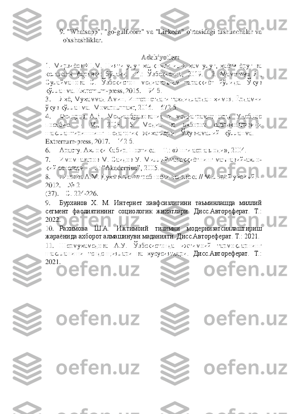 9.  "Whatsapp",  "go	-gulf.com"  va  "Linkedn"  o'rtasidagi  tushunchalar  va  	
o'xshashliklar. 	 	
  	
Adabiyotlar: 	 	
1.  Мирзиёев  Ш.М.  Нияти	 улуғ  халқнинг  иши  ҳам  улуғ,  ҳаёти  ёруғ  ва 	
келажаги  фаровон  бўлади. 	–Т.:  Ўзбекистон,  2019.    2.  Маматова  Я., 	
Сулайманова  С.  Ўзбекистон  медиатаълим  тараққиёт  йўлида.  Ўқув 
қўлланма. Extremum	-press, 2015. 	– 94 б. 	 	
3.	 	Яҳё,  Муҳаммад  Амин.  Интернетдаги  таҳдидлардан  ҳимоя. Ёрдамчи 	
ўқув қўлланма.  Movarounnaxr, 2016. 	– 672 б. 	 	
4.	 	Федоров  А.В.  Медиаобразования  и  медиаграмотность.  Учебное 	
пособие. 	– 	М.,  2018.  5.  Медиа  ва  ахборот  саводхонлигини 	
шакллантиришнинг  педагогик  жихатлар	и. 	Ўқув	-амалий  қўлланма. 	– 	
Extremum	-press, 2017. 	– 142 б. 	 	
6.	 	Арасту. Ахлоқи Кабир. Поэтика. 	– Т.: «Янги аср авлоди», 2004. 	 	
7.	 	Имомназаров  М.  Саидов  У.  Миллий  тараққиётнинг  маънавий	-ахло	-	
қий асослари. 	– Т.: “А	kademiua	”, 2005. 	 	
8.	 	Егорова А.М. Духовные потребности 	человека // Молодой ученый. 	– 	
2012. 	– № 2 	 	
(37). 	– С. 224	-226. 	 	
9.	 	Бурханов  Х.  М.  Интернет  хавфсизлигини  таъминлашда  миллий 	
сегмент  фаолиятининг  социологик  жихатлари. 	Дисс.Автореферат.  Т.: 	
2022. 	 	
10.	 	Рахимова  Ш.А.  Ижтимоий  тизимни  модернизатсиялаштириш 	
жараёнида 	ахборот алмашинуви маданияти. Дисс.Автореферат. Т.: 2021. 	 	
11.	 	Шермухамедова  А.У.  Ўзбекистонда  ижтимоий  тармоқларнинг 	
шаклланиши  тенденциялари  ва  хусусиятлари. 	Дисс.Автореферат.  Т.: 	
2021. 	 	
  