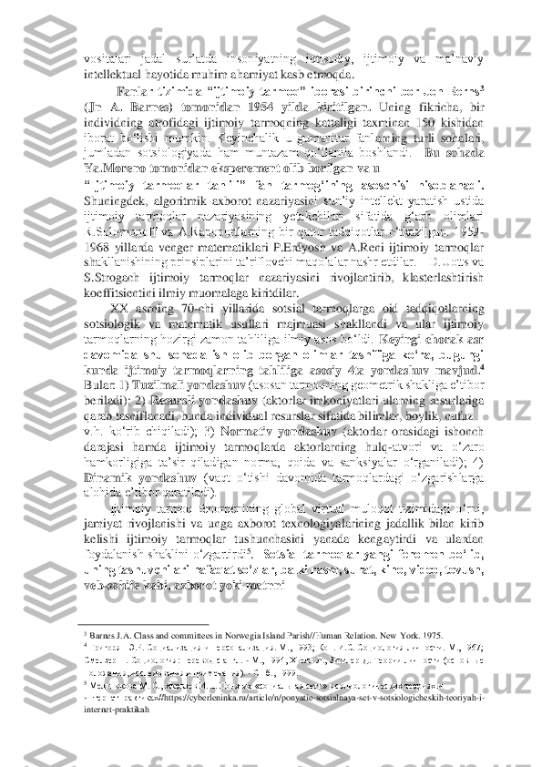 vositalari  jadal  sur’atda  insoniyatning  iqtisodiy,  ijtimoiy  va  ma’naviy 
intellektual hayotida muhim ahamiyat kasb etmoqda. 	 	
Fanla	r  tizimida  “ijtimoiy  tarmoq”  iborasi  birinchi  bor  Jon  Berns	3 	
(Jn  A.  Barnes)  tomonidan  1954  yilda  kiritilgan.	 Uning  fikricha,  bir 	
individning  atrofidagi  ijtimoiy  tarmoqning  kattaligi  taxminan  150  kishidan 
iborat  bo‘lishi  mumkin.  Keyinchalik  u  gumanitar  fanl	arning  turli  sohalari, 	
jumladan  sotsiologiyada  ham  muntazam  qo‘llanila  boshlandi.   	Bu  sohada 	
Ya.Moreno tomonidan eksperement olib borilgan va u 	 	
“Ijtimoiy  tarmoqlar  tahlili”  fan  tarmog‘ining  asoschisi  hisoblanadi.	 	
Shuningdek,  algoritmik  axborot  nazariyasin	i  sun’iy  intellekt  yaratish  ustida 	
ijtimoiy  tarmoqlar  nazariyasining  yetakchilari  sifatida  g‘arb  olimlari 
R.Solomonoff  va  A.Rapoportlarning  bir  qator  tadqiqotlar  o‘tkazilgan.  1959	-	
1968  yillarda  venger  matematiklari  P.Erdyosh  va  A.Reni  ijtimoiy  tarmoqlar 
sh	akllanishining prinsiplarini ta’riflovchi maqolalar nashr etdilar.    D.Uotts va 	
S.Strogach  ijtimoiy  tarmoqlar  nazariyasini  rivojlantirib,  klasterlashtirish 
koeffitsientini ilmiy muomalaga kiritdilar. 	 	
XX  asrning  70	-chi  yillarida  sotsial  tarmoqlarga  oid  ta	dqiqotlarning 	
sotsiologik  va  matematik  usullari  majmuasi  shakllandi  va  ular  ijtimoiy 
tarmoqlarning  hozirgi  zamon  tahliliga  ilmiy  asos bo‘ldi. 	Keyingi  chorak  asr 	
davomida  shu  sohada  ish  olib  borgan  olimlar  tasnifiga  ko‘ra,  bugungi 
kunda  ijtimoiy  tarmoqlarni	ng  tahliliga  asosiy  4ta  yondashuv  mavjud.	4 	
Bular: 1) 	Tuzilmali yondashuv	 (asosan tarmoqning geometrik shakliga e’tibor 	
beriladi);  2) 	Resursli  yondashuv	 (aktorlar  imkoniyatlari  ularning  resurlariga 	
qarab tasniflanadi, bunda individual resurslar sifatida bil	imlar, boylik, nufuz 	 	
v.h.  ko‘rib  chiqiladi);  3) 	Normativ  yondashuv	 (aktorlar  orasidagi  ishonch 	
darajasi  hamda  ijtimoiy  tarmoqlarda  aktorlarning  hulq	-atvori  va  o‘zaro 	
hamkorligiga  ta’sir  qiladigan  norma,  qoida  va  sanksiyalar  o‘rganiladi);  4) 
Dinamik  yondas	huv	 (vaqt  o‘tishi  davomida  tarmoqlardagi  o‘zgarishlarga 	
alohida e’tibor qaratiladi).  	 	
Ijtimoiy  tarmoq  fenomenining  global  virtual  muloqot  tizimidagi  o‘rni, 	
jamiyat  rivojlanishi  va  unga  axborot  texnologiyalarining  jadallik  bilan  kirib 
kelishi  ijtimoiy  tarm	oqlar  tushunchasini  yanada  kengaytirdi  va  ulardan 	
foydalanish  shaklini  o‘zgartirdi	5.   	Sotsial  tarmoqlar  yangi  fenomen  bo‘lib, 	
uning tashuvchilari nafaqat so‘zlar, balki rasm, surat, kino, video, tovush, 
veb	-sahifa kabi, axborot yoki matnni 	 	
                                        	   	3 Barnes J.A. Class and committees in Norwegia Island Parish//Human Relation. New	 York	. 1975. 	 	4 Григорян Э.Р. Социализация и персонализ	ация. М., 1993; Кон. И.С. Социология личности. М., 1967;  	
Смелзер Н. Социология: перевод с  англ. 	- М., 1994, Хьелл Л., Зигглер Д. Теории личности (основные 	
положения, исследования и примечания). 	- СПб., 1999. 	 	
5 Мельникова М. С., Яковлев И.П. Понятие «соци	альная сеть» в социологических теориях и 	
интернетпрактиках//	https	://cyberleninka	.ru/article	/n/ponyatie	-sotsialnaya	-set	-v-sotsiologicheskih	-teoriyah	-i-	
internet	-praktikah	   