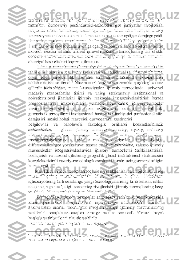 tashuvchisi  sif	atida  namoyon  bo‘la  oluvchi  har  qanday  ob’ekt  bo‘lishi 	
mumkin.	 Zamonaviy  postindustrial	-axborotlashgan  jamiyatlar  rivojlanishi 	
natijasida  sotsial  tarmokdagi  axborotga  bo‘lgan  talab  ortib  borib,  an’anaviy 
ommaviy axborot vositalariga bo‘lganidan ham qolishm	aydigan darajaga yetdi. 	
Dunyodagi eng katta sotsial tarmoq bo‘lmish Facebook 2012 yil yakuniga ko‘ra 
1 mlr.dan ortiq faol foydalanuvchiga ega. Shu bois, milliardlab odamlar uchun 
axborot  manbai  sifatida  xizmat  qiluvchi  sotsial    tarmoqlarning  bir  shakli, 
ob	’ektiv  shart	-sharoitlar  va  sub’ektiv  omilar  uyg‘unligi    ta’minlash  mmuhim 	
ahamiyat kasb etishini taqozo  qilmoqda.  	 	
Ijtimoiy tarmoqlar transformatsiyasini madaniy omillar ta’siri kontekstida 	
tahlil	 qilish ularning regulyativ funksiyasi va intellektual sal	ohiyatini e’tiborga 	
olgan  holda	,  jamoatchilik  nazoratini  samarali  institutsional  mexanizmlarini 	
ishlab  chiqishdan  iborat.	6 Muammoni  tahlil  etish  asosida  quyidagi  xulosa 	
qilindi: 	birinchidan,	 mental’	-xususiyatlar,  ijtimoiy  tarmoqlarda    universal 	
madaniy  mun	osabatlar  tizimi  va  uning  strukturaviy	 	institutsional  va 	
noinstitutsional  jihatlarini  ijtimoiy  makonda  integratsiyalashtirish  hamda 
prognozlashtirish    imkoniyatlarini  yaratadi;   	ikkinchidan,	  ijtimoiy  tarmoqlar 	
umuminsoniyat  sivilizatsiyasi  inson  manfaatla	rini  oshishiga,  demokratik	-	
gumanistik tamoyillarni institutsional boshqarish faoliyatini professional sifat 
darajasini, sotsial holati, mavqeini, dunyoqarashi xarakterini 	 	
belgilovchi  va  baholovchi  faktologik  omillarni  konkretlashtiradi;  
uchinchidan,	   	gl	obal  ijtimoiy  tarmoqlar  iqtisodiy,  siyosiy,  ma’naviy 	
o‘zgarishlarga,  inson  kapitaliga  “distansion”  ta’sir  o‘tkazib,  ularni 
transformatsiyalashuvida  davlatlar  madaniy  qadriyatlar    integratsiyasiga 
differensiallashgan  yondashuvni  taqoza  etadi; 	to‘rtinchidan,	 xalqaro  ijtimoiy 	
munosabatlar  integratsiyalashuvida  ijtimoiy  tarmoqlarni  tashkillashtirish, 
boshqarish  va  nazorat  qilishning  geografik  global  institutsional  strukturasini 
kompleks	-tizimli nazariy	-metodologik asoslarini hamda  uning samaradorligini 	
ta’minl	aydi. 	 	
Mamlakatimizda internet tarmoqlarining shakllanishi va rivojlanishi uning 	
mustaqilligining  mustahkamlanishi  bilan  bevosita  bog‘liq.  O‘zbekiston 
iqtisodiyotining turli sohalariga yangi texnologiyalarining kirib kelishi, ishlab 
chiqarish, agrar xo‘jal	igi, sanoatning rivojlanishi ijtimoiy tarmoqlarning keng 	
va shiddat bilan tarqalishining muhim omili bo‘ldi. 	 	
Birinchidan	 Ijtimoiy  tarmoqlar  asta	-sekin  yoshlar  ijtimoiylashuvida 	
kiber  qaramlikni  rivojlantirishi  oqibatlariga  olib  kelishi  mumkin.      
Ikkinchidan	 sotsial  mobilligini  rivojlantirishga  ijtimoiy  institutlarning 	
vazifasini  bosqichma	-bosqich  amalga  oshira  boshladi.	 Virtual  hayot 	
haqiqiy qadriyatlarni chetda qoldirib 	  	
internet madaniyatining ta’siri kuchayadi. 	 	
                                        	   	6 Ижтимоий  тармоқлар  ва  тармоққа  оид  мулоқот  ресурслари  миллий  сегментининг  ривожланиш 	
тенденцияси” мавзусида эксперт сўровининг таҳлил  натижалари 	  