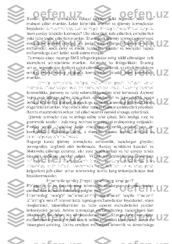 Xavflar,	 ijtimoiy  tarmoqlarda  nafaqat  do'stlar,  balki  begonalar  bilan  ham 	
muloqot  qilish  mumkin.  Lekin  ko'pchilik  internet  va  ijtimoiy  tarmoqlardan 
foydalani	shda muammolarga duch kelmaydi. Shnday bo‘lsada Virtual dunyoda 	
bizni qanday tahdidlar kutmoqda? Ular aldashlari, xafa qilishlari, qo'rqitishlari 
yoki hatto taxdid qilishlari mumkin. Shuningdek ijtimoiy tarmoqda giyohvand 
moddalarni  iste'mol  qilishga,  o'z 	joniga  qasd  qilishga  chaqiruvchi  zararli 	
ma'lumotlar,  soxta  diniy  va  mistik  harakatlar,  sektalar  va  boshqalar  haqida 
ma'lumotlarga duch kelish xavfi doimo mavjud. 	 	
 Tarmoqda  qisqa  raqamga  SMS  to'laganingizdan  so'ng  taklif  qilinadigan  turli 
xizmatlarni  uchr	atishimiz  mumkin.  Ko'pincha  bu  firibgarlikdir.  Shuning 	
uchun, begonalardan fayllarni qabul qilmasligimiz kerak, shubhali havolalarni 
oching,  chunki  buning  natijasida  kompyuterlar  viruslar  bilan  zararlanishi 
mumkin. 	 	
Ijtimoiy  tarmoqlarda  befoyda  ma’lumotlar	 	yetarli  bo‘lgani  uchun 	
internetda  o‘tkaziladigan  vaqt  bir  necha  barobar  ortadi.  Bularning  barchasi 
farovonlikka,  jismoniy  va  ruhiy  salomatlikka  salbiy  ta'sir  ko'rsatadi.  Axborot 
hajmi  asab  tizimiga  salbiy  ta'sir  qiladi,  asabiylashish  va  tajovuzkorlik  payd	o 	
bo'ladi.  Internet  va  ijtimoiy  tarmoqlarga  qaramlik  insonning  gormonal  fonini 
o'zgartirishi mumkin. Vaqt o'tishi bilan haqiqiy muloqot qobiliyatlari yo'qoladi. 
Barcha muammolarni onlayn hal qilish odamni asotsial shaxsga aylantiradi. 	 	
  Ijtimoiy  tarmoqlar	 nutq  va  imloga  salbiy  ta'sir  qiladi.  So'z  boyligi,  nutq  va 	
grammatik  xatolar 	- bularning  barchasi  internetdagi  muloqotning  natijasidir. 	
Profilni  teztez    turishdan  kelib  chiqadigan  qaramlik  xatolar  yana  bir 
kamchilikdir.  Statistikaga  ko'ra,  u  o'smirlar  ora	sida  tez	-tez  uchraydi  va 	
psixologiyasiga ta’sir ko‘rsatadi. 	 	
Bugungi  kunda  ijtimoiy  tarmoqlarda  zo'ravonlik,  taqiqlangan  g'oyalar, 
pornografiya  targ'iboti  olib  borilmoqda.  Bunday  sahifalarni  kuzatish  va 
blokirovka  qilishiga  qaramay,  ular  yana  paydo  bo'ladi	 va  har  qanday  tarzda  	
diqqatini  tortishga  xarakat  qiladi.  Virtual  suhbatdoshbizning  yonimizda 
bo‘lmaydi,  lekin  u  "fikrlarga  kirib  borish"  va  dunyo  qarashlariga  ta'sir 
o'tkazishga  qodir  bo‘ladi.  Ekstremistik  oqim  vakillari  o'z  saflariga  yangi 
kelganlarni  j	alb  qilish  uchun  internetning  barcha  keng  imkoniyatlaridan  faol 	
foydalanmoqdalar. 	 	
Internetda qanday jinoyat turlari keng tarqalgan? 	 	
Firibgarlik	 - bu  fuqarolarning  ishonchiga  asoslangan  pul  yoki  boshqa 	
qimmatbaho narsalarni olishning yolg'on yo'li. 	 	
Internetdagi  noto'g'ri  ma'lumotlarning  muammolari  haqida  nimalarni 
bilishingiz kerak? 	Internet katta hajmdagi ma'lumotlardan foydalanish, o'zini 	
rivojlantirish,  takomillashtirish  va  hatto  axborot  mahsulotlarini  yaratish 
imkoniyatini  beradi.  Ammo  tarmoqdagi	 ma'lumotlarning  haqiqiyligini  kim 	
tekshiradi?  Siz  bilan  bir  xil  foydalanuvchilar.  Shunga  ko'ra,  siz  olgan 
ma'lumotlarning noto'g'ri yoki zararli bo'lish ehtimolini kamaytirish uchun o'z 
hissangizni  qo'shing.  Ushbu  amaliyot  ma'lumotni  ishonchli  va  ishonchs	izga  