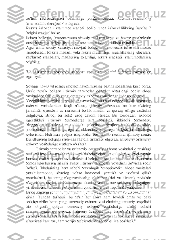 bo'lish  mahoratingizni  oshirishga  yordam  beradi.	 	Internet	-resursning 	
ishonchlilik darajasini aniqlash 	 	
Resurs  ishonchli  ma'lumot  manbai  bo'lib,  unda  ishonchlilikning  barcha  7 
belgisi mavjud bo'lsa. 	 	
Istisno  hollarda,  Internet	-resurs  shaxsiy  ma'lumotla	rga  va  bosma  manbalarda 	
nashrlarga ega bo'lgan jismoniy shaxs tomonidan yuritilishi mumkin. 	 	
Agar  uchta  asosiy  xususiyat  mavjud  bo'lsa,  internet	-resurs  ishonchli  manba 	
hisoblanadi:  Resurs  manzili  yoki  resurs  muallifligi,  mualliflarning  aloqalari, 
ma'lumot 	manbalari,  manbaning  to'g'riligi,  resurs  maqsadi,  ma'lumotlarning 	
to'g'riligi. 	 	
  
7.2.  An'anaviy  ommaviy  axborot  vositalari  o'rnini  ijtimoiy  tarmoqlar 
egallaydi 	 	
  
So'nggi 15	-20 yil ichida internet hayotimizning barcha sohalariga kirib bordi. 	
Unda  paydo  bo	'lgan  ijtimoiy  tarmoqlar  odamlar  o'rtasidagi  oddiy  aloqa 	
vositasidan farq qilib yangi ommaviy axborot vositalariga juda tez o'zgardi. 	 	
Yangiliklarni yoritish jurnalistlar tomonidan olib boriladigan klassik ommaviy 
axborot  vositalaridan  farqli  o'laroq,  ijti	moiy  tarmoqda  har  kim  o'zining 	
jurnalisti,  operatori  va  muharriri  bo'lib,  nimani  va  qanday  efirga  uzatishni 
belgilaydi.  Biroq,  bu  holat  uzoq  davom  etmadi.  Bir  tomondan,  axborot 
agentliklari  ijtimoiy  tarmoqlarga  kira  boshladi,  ikkinchi  tomondan, 
bloggerlarn	ing o'zlari ham xuddi shu yo'nalishda rivojlana boshladilar, aslida, 	
professional  ma'lumotga  ega  va  akkreditatsiyaga  ega  bo'lgan  jurnalistlarga 
aylanishdi.  Hali  ham  yolg'iz  ishqibozlar  bor,  ammo  mashhur  ijtimoiy  media 
kanallarining kelajagi mini	-nashrlardi	r, umuman olganda, an'anaviy ommaviy 	
axborot vositalariga mutlaqo o'xshash. 	 	
Ijtimoiy  tarmoqlar  va  an'anaviy  ommaviy  axborot  vositalari  o'rtasidagi 	
sezilarli farq 	- bu mashhurlikka erishishning nisbatan qulayligi va ayni paytda 	
kamroq auditoriya qamrovi. B	irinchisi kelajakda saqlanib qolishi kerak, ammo 	
tomoshabinlarning  siljishi  aynan  ijtimoiy  tarmoqlar  yo'nalishi  bo'yicha  sodir 
bo'ladi.  Ikkalasining  ham  sababi  texnologik  taraqqiyotdir.  Aloqa  vositalari 
yaxshilanmoqda,  shuning  uchun  kontentni  yaratish  va  i	ste'mol  qilish 	
osonlashadi,  bu  uning  o'zgaruvchanligi  o'sib  borishini  va  dinamik  ravishda 
o'zgarishini  anglatadi.  Kattaroq  va  shuning  uchun  ham  sekinroq  ishlaydigan 
yirik nashrlar talabning o'zgarishini qondirish uchun raqobatda yutqazadi. 	 	
Biroq bugungi j	ahon hamjamiyatini ijtimoiy tarmoqlar ta’sirisiz tasavvur qilish 	
qiyin.  Bundan  tashqari,  bu  ta'sir  har  doim  ham  foydali  emas  va  ba'zi 
tadqiqotchilar  hatto  yangi  ommaviy  axborot  vositalarining  umumiy  tarqalishi 
biz  o'rganib  qolgan  ommaviy  axborot  vositalari	ga  tahdid  solishi 	
mumkinligidan  qo'rqishadi.  "Ijtimoiy  tarmoqlarning  tez  o'sishi  va  ularning 
jamoat sohasiga ta'siri bilan media institutining "to'rtinchi hokimiyat" sifatidagi 
ahamiyati ham rus, ham xorijiy tadqiqotlarda so'roq qilina boshladi." 	  