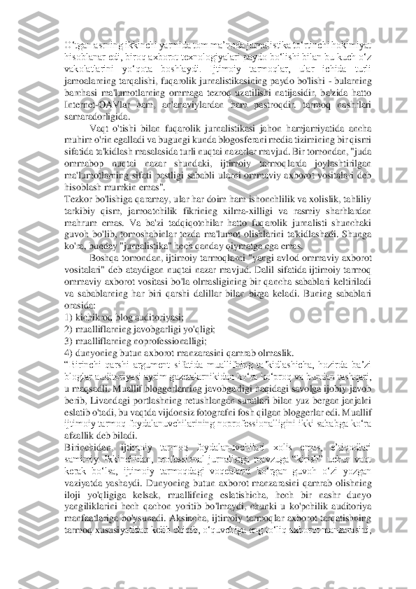 O‘tgan a	srning ikkinchi yarmida tom ma’noda jurnalistika to‘rtinchi hokimiyat 	
hisoblanar edi, biroq axborot texnologiyalari paydo bo‘lishi bilan bu kuch o‘z 
vakolatlarini  yo‘qota  boshlaydi.  Ijtimoiy  tarmoqlar,  ular  ichida  turli 
jamoalarning tarqalishi, fuqarolik j	urnalistikasining paydo bo'lishi 	- bularning 	
barchasi  ma'lumotlarning  ommaga  tezroq  uzatilishi  natijasidir,  ba'zida  hatto 
Internet	-OAVlar  ham,  an'anaviylardan  ham  pastroqdir.  tarmoq  nashrlari 	
samaradorligida. 	 	
Vaqt  o'tishi  bilan  fuqarolik  jurnalistikasi  ja	hon  hamjamiyatida  ancha 	
muhim o'rin egalladi va bugungi kunda blogosferani media tizimining bir qismi 
sifatida ta'kidlash masalasida turli nuqtai nazarlar mavjud. Bir tomondan, "juda 
ommabop  nuqtai  nazar  shundaki,  ijtimoiy  tarmoqlarda  joylashtirilgan 
ma'lu	motlarning  sifati  pastligi  sababli  ularni  ommaviy  axborot  vositalari  deb 	
hisoblash mumkin emas". 	 	
Tezkor bo'lishiga qaramay, ular har doim ham ishonchlilik va xolislik, tahliliy 
tarkibiy  qism,  jamoatchilik  fikrining  xilma	-xilligi  va  rasmiy  sharhlardan 	
mahr	um  emas.  Va  ba'zi  tadqiqotchilar  hatto  fuqarolik  jurnalisti  shunchaki 	
guvoh  bo'lib,  tomoshabinlar  tezda  ma'lumot  olishlarini  ta'kidlashadi.  Shunga 
ko'ra, bunday "jurnalistika" hech qanday qiymatga ega emas. 	 	
Boshqa tomondan, ijtimoiy tarmoqlarni "yangi avl	od ommaviy  axborot 	
vositalari"  deb  ataydigan  nuqtai  nazar  mavjud.  Dalil  sifatida  ijtimoiy  tarmoq 
ommaviy  axborot  vositasi  bo'la  olmasligining  bir  qancha  sabablari  keltiriladi 
va  sabablarning  har  biri  qarshi  dalillar  bilan  birga  keladi.  Buning  sabablari 
ora	sida: 	 	
1)	 kichikroq blog auditoriyasi; 	 	
2)	 mualliflarning javobgarligi yo'qligi; 	 	
3)	 mualliflarning noprofessionalligi; 	 	
4)	 dunyoning butun axborot manzarasini qamrab olmaslik. 	 	
“Birinchi  qarshi  argument  sifatida  muallifning  taʼkidlashicha,  hozirda  baʼzi 
bloglar auditoriyasi ayrim gazetalarnikidan koʻra koʻproq va bundan tashqari, 
u maqsadli. Muallif bloggerlarning javobgarligi haqidagi savolga ijobiy javob 
berib,  Livandagi portla	shning  retushlangan  suratlari bilan  yuz  bergan  janjalni 	
eslatib o'tadi, bu vaqtda vijdonsiz fotografni fosh qilgan bloggerlar edi. Muallif 
ijtimoiy tarmoq foydalanuvchilarining noprofessionalligini ikki sababga ko‘ra 
afzallik deb biladi. 	 	
Birinchidan,  ijti	moiy  tarmoq  foydalanuvchilari  xolis  emas,  e’tiqodlari 	
samimiy.  Ikkinchidan,  professional  jurnalistga  mavzuga  “kirish”  uchun  vaqt 
kerak  bo‘lsa,  ijtimoiy  tarmoqdagi  voqealarni  ko‘rgan  guvoh  o‘zi  yozgan 
vaziyatda  yashaydi.  Dunyoning  butun  axborot  manzarasini 	qamrab  olishning 	
iloji  yo'qligiga  kelsak,  muallifning  eslatishicha,  hech  bir  nashr  dunyo 
yangiliklarini  hech  qachon  yoritib  bo'lmaydi,  chunki  u  ko'pchilik  auditoriya 
manfaatlariga  bo'ysunadi.  Aksincha,  ijtimoiy  tarmoqlar  axborot  tarqatishning 
tarmoq xususi	yatidan kelib chiqib, o‘quvchiga eng to‘liq axborot manzarasini,  