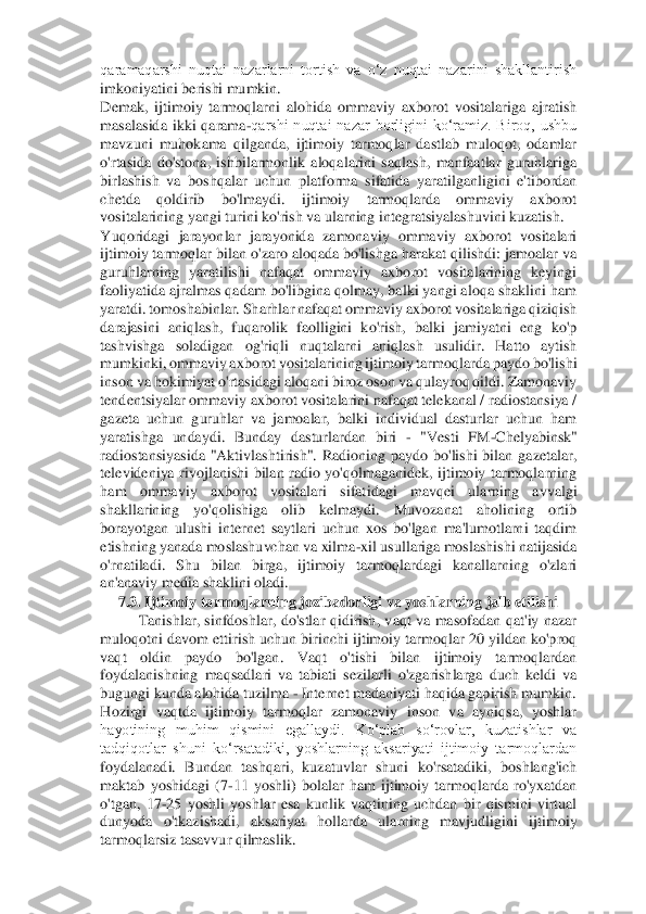 qaramaqarshi  nuqtai  nazarlarni  tortish  va  o‘z  nuqtai  nazarini  shakllantirish 
imkoniyatini berishi mumkin. 	 	
Demak,  ijtimoiy  tarmoqlarni  alohida  ommaviy  axborot  vositalariga  ajratish 
masalasida	 ikki  qarama	-qarshi  nuqtai  nazar  borligini  ko‘ramiz.  Biroq,  ushbu 	
mavzuni  muhokama  qilganda,  ijtimoiy  tarmoqlar  dastlab  muloqot,  odamlar 
o'rtasida  do'stona,  ishbilarmonlik  aloqalarini  saqlash,  manfaatlar  guruhlariga 
birlashish  va  boshqalar  uchun  platforma 	sifatida  yaratilganligini  e'tibordan 	
chetda  qoldirib  bo'lmaydi.  ijtimoiy  tarmoqlarda  ommaviy  axborot 
vositalarining yangi turini ko'rish va ularning integratsiyalashuvini kuzatish. 	 	
Yuqoridagi  jarayonlar  jarayonida  zamonaviy  ommaviy  axborot  vositalari 
ijti	moiy tarmoqlar bilan o'zaro aloqada bo'lishga harakat qilishdi: jamoalar va 	
guruhlarning  yaratilishi  nafaqat  ommaviy  axborot  vositalarining  keyingi 
faoliyatida ajralmas qadam bo'libgina qolmay, balki yangi aloqa shaklini ham 
yaratdi. tomoshabinlar. Sharhla	r nafaqat ommaviy axborot vositalariga qiziqish 	
darajasini  aniqlash,  fuqarolik  faolligini  ko'rish,  balki  jamiyatni  eng  ko'p 
tashvishga  soladigan  og'riqli  nuqtalarni  aniqlash  usulidir.  Hatto  aytish 
mumkinki, ommaviy axborot vositalarining ijtimoiy tarmoqlar	da paydo bo'lishi 	
inson va hokimiyat o'rtasidagi aloqani biroz oson va qulayroq qildi. Zamonaviy 
tendentsiyalar ommaviy axborot vositalarini nafaqat telekanal / radiostansiya / 
gazeta  uchun  guruhlar  va  jamoalar,  balki  individual  dasturlar  uchun  ham 
yaratis	hga  undaydi.  Bunday  dasturlardan  biri 	- "Vesti  FM	-Chelyabinsk" 	
radiostansiyasida  "Aktivlashtirish".  Radioning  paydo  bo'lishi  bilan  gazetalar, 
televideniya  rivojlanishi  bilan  radio  yo'qolmaganidek,  ijtimoiy  tarmoqlarning 
ham  ommaviy  axborot  vositalari  sifat	idagi  mavqei  ularning  avvalgi 	
shakllarining  yo'qolishiga  olib  kelmaydi.  Muvozanat  aholining  ortib 
borayotgan  ulushi  internet  saytlari  uchun  xos  bo'lgan  ma'lumotlarni  taqdim 
etishning yanada moslashuvchan va xilma	-xil usullariga moslashishi natijasida 	
o'rna	tiladi.  Shu  bilan  birga,  ijtimoiy  tarmoqlardagi  kanallarning  o'zlari 	
an'anaviy media shaklini oladi. 	 	
7.3. Ijtimoiy tarmoqlarning jozibadorligi va yoshlarning jalb etilishi 	 	
Tanishlar,  sinfdoshlar,  do'stlar  qidirish,  vaqt  va  masofadan  qat'iy  nazar 	
muloqotn	i davom ettirish uchun birinchi ijtimoiy tarmoqlar 20 yildan ko'proq 	
vaqt  oldin  paydo  bo'lgan.  Vaqt  o'tishi  bilan  ijtimoiy  tarmoqlardan 
foydalanishning  maqsadlari  va  tabiati  sezilarli  o'zgarishlarga  duch  keldi  va 
bugungi kunda alohida tuzilma 	- Internet ma	daniyati haqida gapirish mumkin. 	 	
Hozirgi  vaqtda  ijtimoiy  tarmoqlar  zamonaviy  inson  va  ayniqsa,  yoshlar 
hayotining  muhim  qismini  egallaydi.  Ko‘plab  so‘rovlar,  kuzatishlar  va 
tadqiqotlar  shuni  ko‘rsatadiki,  yoshlarning  aksariyati  ijtimoiy  tarmoqlardan 
foyda	lanadi.  Bundan  tashqari,  kuzatuvlar  shuni  ko'rsatadiki,  boshlang'ich 	
maktab  yoshidagi  (7	-11  yoshli)  bolalar  ham  ijtimoiy  tarmoqlarda  ro'yxatdan 	
o'tgan,  17	-25  yoshli  yoshlar  esa  kunlik  vaqtining  uchdan  bir  qismini  virtual 	
dunyoda  o'tkazishadi,  aksariyat  hol	larda  ularning  mavjudligini  ijtimoiy 	
tarmoqlarsiz tasavvur qilmaslik. 	  