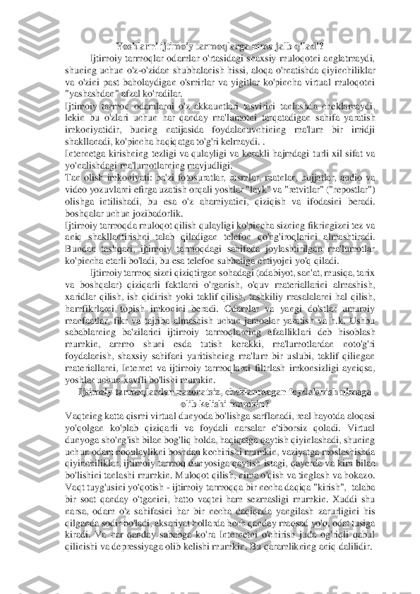 Yoshlarni ijtimoiy tarmoqlarga nima jalb qiladi? 	 	
Ijtimoiy  tarmoqlar  odamlar  o'rtasidagi  shaxsiy  muloqotni  anglatmaydi, 	
shuning  uchun  o'z	-o'zidan  shubhalanish  hissi,  aloqa  o'rnatishda  q	iyinchiliklar 	
va  o'zini  past  baholaydigan  o'smirlar  va  yigitlar  ko'pincha  virtual  muloqotni 
"yashashdan" afzal ko'radilar. 	 	
Ijtimoiy  tarmoq  odamlarni  o'z  akkauntlari  tasvirini  tanlashda  cheklamaydi, 
lekin  bu  o'zlari  uchun  har  qanday  ma'lumotni  tarqatadigan	 sahifa  yaratish 	
imkoniyatidir,  buning  natijasida  foydalanuvchining  ma'lum  bir  imidji 
shakllanadi, ko'pincha haqiqatga to'g'ri kelmaydi. . 	 	
Internetga  kirishning tezligi va  qulayligi  va  kerakli  hajmdagi  turli xil  sifat va 
yo'nalishdagi ma'lumotlarning mavj	udligi. 	 	
Tan  olish  imkoniyati:  ba'zi  fotosuratlar,  rasmlar,  matnlar,  hujjatlar,  audio  va 
video yozuvlarni efirga uzatish orqali yoshlar "layk" va "retvitlar" ("repostlar") 
olishga  intilishadi,  bu  esa  o'z  ahamiyatini,  qiziqish  va  ifodasini  beradi. 
boshqalar	 uchun jozibadorlik. 	 	
Ijtimoiy tarmoqda muloqot qilish qulayligi ko'pincha sizning fikringizni tez va 
aniq  shakllantirishni  talab  qiladigan  telefon  qo'ng'iroqlarini  almashtiradi. 
Bundan  tashqari,  ijtimoiy  tarmoqdagi  sahifada  joylashtirilgan  ma'lumotlar 
ko'	pincha etarli bo'ladi, bu esa telefon suhbatiga ehtiyojni yo'q qiladi. 	 	
Ijtimoiy tarmoq sizni qiziqtirgan sohadagi (adabiyot, san'at, musiqa, tarix 	
va  boshqalar)  qiziqarli  faktlarni  o'rganish,  o'quv  materiallarini  almashish, 
xaridlar  qilish,  ish  qidirish  y	oki  taklif  qilish,  tashkiliy  masalalarni  hal  qilish, 	
hamfikrlarni  topish  imkonini  beradi.  Odamlar  va  yangi  do'stlar  umumiy 
manfaatlar,  fikr  va  tajriba  almashish  uchun  jamoalar  yaratish  va  h.k.  Ushbu 
sabablarning  ba'zilarini  ijtimoiy  tarmoqlarning  afzallikl	ari  deb  hisoblash 	
mumkin,  ammo  shuni  esda  tutish  kerakki,  ma'lumotlardan  noto'g'ri 
foydalanish,  shaxsiy  sahifani  yuritishning  ma'lum  bir  uslubi,  taklif  qilingan 
materiallarni,  Internet  va  ijtimoiy  tarmoqlarni  filtrlash  imkonsizligi  ayniqsa, 
yoshlar uchun x	avfli bo'lishi mumkin. 	 	
Ijtimoiy tarmoqlardan nazoratsiz, cheklanmagan foydalanish nimaga 	
olib kelishi mumkin? 	 	
Vaqtning katta qismi virtual dunyoda bo'lishga sarflanadi, real hayotda aloqasi 
yo'qolgan  ko'plab  qiziqarli  va	 foydali  narsalar  e'tiborsiz  qoladi.  Virtual 	
dunyoga sho'ng'ish bilan bog'liq holda, haqiqatga qaytish qiyinlashadi, shuning 
uchun odam noqulaylikni boshdan kechirishi mumkin, vaziyatga moslashishda 
qiyinchiliklar, ijtimoiy tarmoq dunyosiga qaytish istagi,	 qayerda va kim bilan 	
bo'lishini tanlashi mumkin. Muloqot qilish, nima o'qish va tinglash va hokazo. 
Vaqt tuyg'usini yo'qotish 	- ijtimoiy tarmoqqa bir necha daqiqa "kirish",  talaba 	
bir  soat  qanday  o'tganini,  hatto  vaqtni  ham  sezmasligi  mumkin.  Xuddi  shu 
narsa,  odam  o'z  sahifasini  har  bir  necha  daqiqada  yangilash  zarurligini  his 
qilganda sodir bo'ladi, aksariyat hollarda hech qanday maqsad yo'q, odat tusiga 
kiradi.  Va  har  qanday  sababga  ko'ra  Internetni  o'chirish  juda  og'riqli  qabul 
qilinishi va depressiyag	a olib kelishi mumkin. Bu qaramlikning aniq dalilidir. 	  