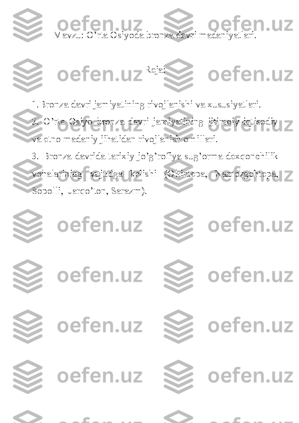 Mavzu: O’rta Osiyoda bronza davri madaniyatlari.
Reja:
1.Bronza davri jamiyatining rivojlanishi va xususiyatlari.
2.   O’rta   Osiyo   bronza   davri   jamiyatining   ijtimoiy-iqtisodiy
va etno madaniy jihatidan rivojlanish omillari.
3. Bronza davrida tarixiy jo’g’rofiya sug’orma dexqonchilik
vohalarining   vujudga   kelishi   (Oltintepa,   Namozgohtepa,
Sopolli,  Jarqo’ton, Sarazm). 