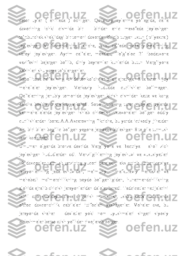 qator   uylar   (   anfilada   )   ochilgan.   Qal’aning   aylanma   yo’lagida,   qal’a
devorining   ichki   qismida   bir   –   biridan   aniq   masofada   joylashgan
to’rtburchak shaklidagi bir tomoni devordan chiqib turgan ustun ( pilyastra )
joylashgan.   V.I.Sarianidining   fikricha,   ushbu   qal’ada   mahalliy   hokimning
saroyi   joylashgan.   Ayrim   qal’alar,   masalan,   To’g’oloq   21   ibodatxona
vazifasini   bajargan   bo’lib,   diniy   bayramlar   kunlarida   butun   Marg’iyona
kohinlari shu yerga to’planganlar.
Sopollitepa qal’asining ichida tor ko’chalar bilan ajratilgan 8 ta turar – joy
mahallalar   joylashgan.   Markaziy   hududda   qurilishlar   bo’lmagan.
Qal’alarning   janubiy   tomonida   joylashgan   kirish   qismidan   katta   va   keng
ko’cha   boshlanib   markazga   keladi.   Sopollitepaning   turar   –   joylari   uylarda
va   mahallalarda   joylashgan   ishlab   chiqarish   ustaxonalari   bo’lgan   oddiy
qurilishlardan   iborat.A.A.Asqarovning   fikricha,   bu  yerda   iqtisodiy   jihatdan
bir- biri bilan bog’liq bo’lgan yagona jamoaga birlashgan 8 ta oila turmush
tarzi kechirgan. 
Umuman   olganda   bronza   davrida   Marg’iyona   va   Baqtriya   –   aholi   zich
joylashgan   hududlardan   edi.   Manzilgihlarning   joylashuvi   va   xususiyatlari
ilk   dexqonlar   turmush   tarzining   yuqori   darajasini   aks   ettirib,   urbanizatsiya
jarayonlarining   jadallashuvidan,   ma’muriy   –   mafkuraviy   markazlar   va
mahobatli   me’morchilikning   paydo   bo’lganligidan,   hunarmandchilikning
alohida ajralib chiqish jarayonlaridan dalolat beradi. Tadqiqotlar natijalarini
tahlil   etib   shunday   xulosa   chiqarish   mumkinki,   ushbu   katta   hududlarda
o’troq   dexqonchilik   qabilalari   ittifoqlari   yashaganlar.   Vohalar   esa,   bu
jarayonda   shahar   –   davlatlar   yoki   nom   uyushmalari   singari   siyosiy
birlashmalar barpo etish yo’lidan rivojlanib borgan. 