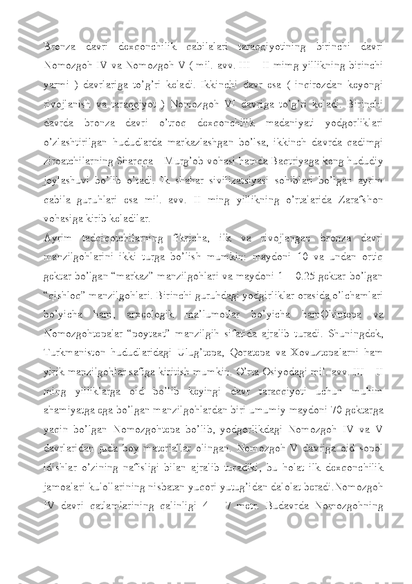 Bronza   davri   dexqonchilik   qabilalari   taraqqiyotining   birinchi   davri
Nomozgoh IV va Nomozgoh V ( mil. avv. III – II mimg yillikning birinchi
yarmi   )   davrlariga   to’g’ri   keladi.   Ikkinchi   davr   esa   (   inqirozdan   keyongi
rivojlanish   va   taraqqiyot   )   Nomozgoh   VI   davriga   to’g’ri   keladi.   Birinchi
davrda   bronza   davri   o’troq   dexqonchilik   madaniyati   yodgorliklari
o’zlashtirilgan   hududlarda   markazlashgan   bo’lsa,   ikkinch   davrda   qadimgi
ziroatchilarning Sharqqa – Murg’ob vohasi hamda Baqtriyaga keng hududiy
joylashuvi   bo’lib   o’tadi.   Ik   shahar   sivilizatsiyasi   sohiblari   bo’lgan   ayrim
qabila   guruhlari   esa   mil.   avv.   II   ming   yillikning   o’rtalarida   Zarafshon
vohasiga kirib keladilar. 
Ayrim   tadqiqotchilarning   fikricha,   ilk   va   rivojlangan   bronza   davri
manzilgohlarini   ikki   turga   bo’lish   mumkin:   maydoni   10   va   undan   ortiq
gektar bo’lgan “markaz” manzilgohlari va maydoni 1 – 0.25 gektar bo’lgan
“qishloq” manzilgohlari. Birinchi guruhdagi yodgirliklar orasida o’lchamlari
bo’yicha   ham,   arxeologik   ma’lumotlar   bo’yicha   hamOltintepa   va
Nomozgohtepalar   “poytaxt”   manzilgih   sifatida   ajralib   turadi.   Shuningdek,
Turkmaniston   hududlaridagi   Ulug’tepa,   Qoratepa   va   Xovuztepalarni   ham
yirik manzilgohlar safiga kiritish mumkin. O’rta Osiyodagi mil. avv. III – II
ming   yilliklarga   oid   bo’lib   keyingi   davr   taraqqiyoti   uchun   muhim
ahamiyatga ega bo’lgan manzilgohlardan biri umumiy maydoni 70 gektarga
yaqin   bo’lgan   Nomozgohtepa   bo’lib,   yodgorlikdagi   Nomozgoh   IV   va   V
davrlaridan   juda   boy   materiallar   olingan.   Nomozgoh   V   davriga   oid   sopol
idishlar   o’zining   nafisligi   bilan   ajralib   turadiki,   bu   holat   ilk   dexqonchilik
jamoalari kulollarining nisbatan yuqori yutug’idan dalolat beradi.Nomozgoh
IV   davri   qatlamlarining   qalinligi   4   –   7   metr.   Budavrda   Nomozgohning 