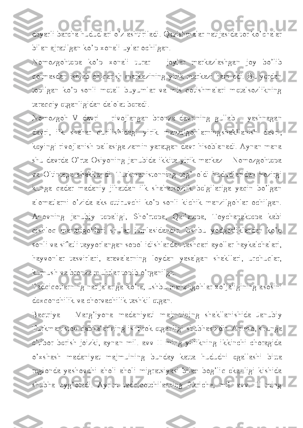 deyarli barcha hududlari o’zlashtiriladi. Qazishmalar natijasida tor ko’chalar
bilan ajratilgan ko’p xonali uylar ochilgan. 
Nomozgohtepa   ko’p   xonali   turar   –   joylar   markazlashgan   joy   bo’lib
qolmasdan ishlab  chiqarish  markazining  yirik markazi  ham edi. Bu yerdan
topilgan   ko’p   sonli   metall   buyumlar   va   mis   qotishmalari   metalsozlikning
taraqqiy etganligidan dalolat beradi. 
Nomozgoh   V   davri   –   rivojlangan   bronza   davrining   gullab   –   yashnagan
davri,   ilk   shahar   qurilishidagi   yirik   manzilgohlarningshakllanish   davri,
keyingi rivojlanish pallasiga zamin yaratgan davr hisoblanadi. Aynan mana
shu davrda O’rta  Osiyoning janubida  ikkita  yirik  markaz – Nomozgohtepa
va   Oltintepa   shakllandi.   Turkmanistonning   tog’   oldi   hududlaridan   hozirgi
kunga   qadar   madaniy   jihatdan   ilk   shaharsozlik   belgilariga   yaqin   bo’lgan
alomatlarni   o’zida   aks   ettiruvchi   ko’p   sonli   kichik   manzilgohlar   ochilgan.
Anovning   janubiy   tepaligi,   Sho’rtepa,   Qal’atepa,   Toychanaktepa   kabi
qishloq   manzilgohlari   shular   jumlasidandir.   Ushbu   yodgorliklardan   ko’p
sonli va sifatli tayyorlangan sopol idishlardan tashqari ayollar haykalchalari,
hayvonlar   tasvirlari,   aravalarning   loydan   yasalgan   shakllari,   urchuqlar,
kumush va bronza muhrlar topib o’rganilgn. 
Tadqiqotlarning natijalariga ko’ra, ushbu manzilgohlar xo’jaligining asosini
dexqonchilik va chorvachilik tashkil etgan.     
Baqtriya   –   Marg’iyona   madaniyati   majmuining   shakllanishida   Janubiy
Turkmaniston qabilalarining ishtirok etganligi shubhasizdir. Ammo, shunga
e’tibor   berish   joizki,   aynan   mil.   avv   II   ming   yillikning   ikkinchi   choragida
o’xshash   madaniyat   majmuining   bunday   katta   hududni   egallashi   bitta
regionda   yashovchi   aholi   aholi   migratsiyasi   bilan   bog’liq   ekanligi   kishida
shubha   uyg’otadi.   Ayrim   tadqiqotchilarning   fikricha,   mil.   avv.   II   ming 