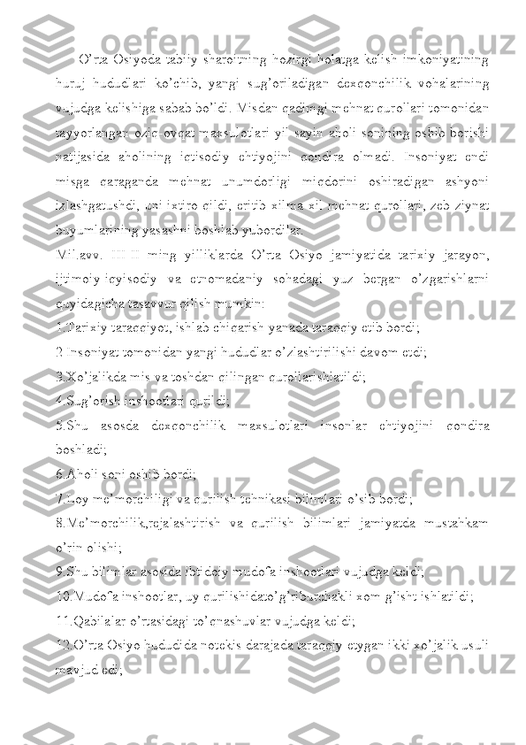 O’rta   Osiyoda   tabiiy   sharoitning   hozirgi   holatga   kelish   imkoniyatining
huruj   hududlari   ko’chib,   yangi   sug’oriladigan   dexqonchilik   vohalarining
vujudga kelishiga sabab bo’ldi. Misdan qadimgi mehnat qurollari tomonidan
tayyorlangan oziq-ovqat maxsulotlari yil sayin aholi sonining oshib borishi
natijasida   aholining   iqtisodiy   ehtiyojini   qondira   olmadi.   Insoniyat   endi
misga   qaraganda   mehnat   unumdorligi   miqdorini   oshiradigan   ashyoni
izlashgatushdi, uni ixtiro qildi, eritib xilma-xil mehnat qurollari, zeb-ziynat
buyumlarining yasashni boshlab yubordilar.
Mil.avv.   III-II   ming   yilliklarda   O’rta   Osiyo   jamiyatida   tarixiy   jarayon,
ijtimoiy-iqyisodiy   va   etnomadaniy   sohadagi   yuz   bergan   o’zgarishlarni
quyidagicha tasavvur qilish mumkin:
1.Tarixiy taraqqiyot, ishlab chiqarish yanada taraqqiy etib bordi;
2 Insoniyat tomonidan yangi hududlar o’zlashtirilishi davom etdi;
3.Xo’jalikda mis va toshdan qilingan qurollarishlatildi;
4.Sug’orish inshootlari qurildi;
5.Shu   asosda   dexqonchilik   maxsulotlari   insonlar   ehtiyojini   qondira
boshladi;
6.Aholi soni oshib bordi;
7.Loy me’morchiligi va qurilish tehnikasi bilimlari o’sib bordi;
8.Me’morchilik,rejalashtirish   va   qurilish   bilimlari   jamiyatda   mustahkam
o’rin olishi;
9.Shu bilimlar asosida ibtidoiy mudofa inshootlari vujudga keldi;
10.Mudofa inshootlar, uy qurilishidato’g’riburchakli xom g’isht ishlatildi;
11.Qabilalar o’rtasidagi to’qnashuvlar vujudga keldi;
12.O’rta Osiyo hududida notekis darajada taraqqiy etygan ikki xo’jalik usuli
mavjud edi; 