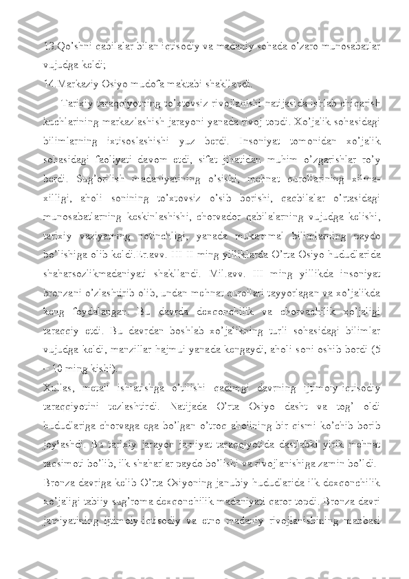 13.Qo’shni qabilalar bilan iqtisodiy va madaniy sohada o’zaro munosabatlar
vujudga keldi;
14.Markaziy Osiyo mudofa maktabi shakllandi.
Tarixiy taraqqiyotning to’xtovsiz rivojlanishi natijasida ishlab chiqarish
kuchlarining markazlashish jarayoni yanada rivoj topdi. Xo’jalik sohasidagi
bilimlarning   ixtisoslashishi   yuz   berdi.   Insoniyat   tomonidan   xo’jalik
sohasidagi   faoliyati   davom   etdi,   sifat   jihatidan   muhim   o’zgarishlar   ro’y
berdi.   Sug’orilish   madaniyatining   o’sishi,   mehnat   qurollarining   xilma-
xilligi,   aholi   sonining   to’xtovsiz   o’sib   borishi,   qaqbilalar   o’rtasidagi
munosabatlarning   keskinlashishi,   chorvador   qabilalarning   vujudga   kelishi,
tarixiy   vaziyatning   notinchligi,   yanada   mukammal   bilimlarning   paydo
bo’lishiga olib keldi.Er.avv. III-II ming yilliklarda O’rta Osiyo hududlarida
shaharsozlikmadaniyati   shakllandi.   Mil.avv.   III   ming   yillikda   insoniyat
bronzani o’zlashtirib olib, undan mehnat qurollari tayyorlagan va xo’jalikda
keng   foydalangan.   Bu   davrda   dexqonchilik   va   chorvachilik   xo’jaligi
taraqqiy   etdi.   Bu   davrdan   boshlab   xo’jalikning   turli   sohasidagi   bilimlar
vujudga keldi, manzillar hajmui yanada kengaydi, aholi soni oshib bordi (5
– 10 ming kishi). 
Xullas,   metall   ishlatishga   o’tilishi   qadimgi   davrning   ijtimoiy-iqtisodiy
taraqqiyotini   tezlashtirdi.   Natijada   O’rta   Osiyo   dasht   va   tog’   oldi
hududlariga chorvaga ega bo’lgan o’troq aholining bir qismi  ko’chib borib
joylashdi.   Bu   tarixiy   jarayon   jamiyat   taraqqiyotida   dastlabki   yirik   mehnat
taqsimoti bo’lib, ilk shaharlar paydo bo’lishi va rivojlanishiga zamin bo’ldi.
Bronza davriga kelib O’rta Osiyoning janubiy hududlarida ilk dexqonchilik
xo’jaligi tabiiy sug’roma dexqonchilik madaniyati qaror topdi. Bronza davri
jamiyatining   ijtimoiy-iqtisodiy   va   etno   madaniy   rivojlanishining   manbasi 