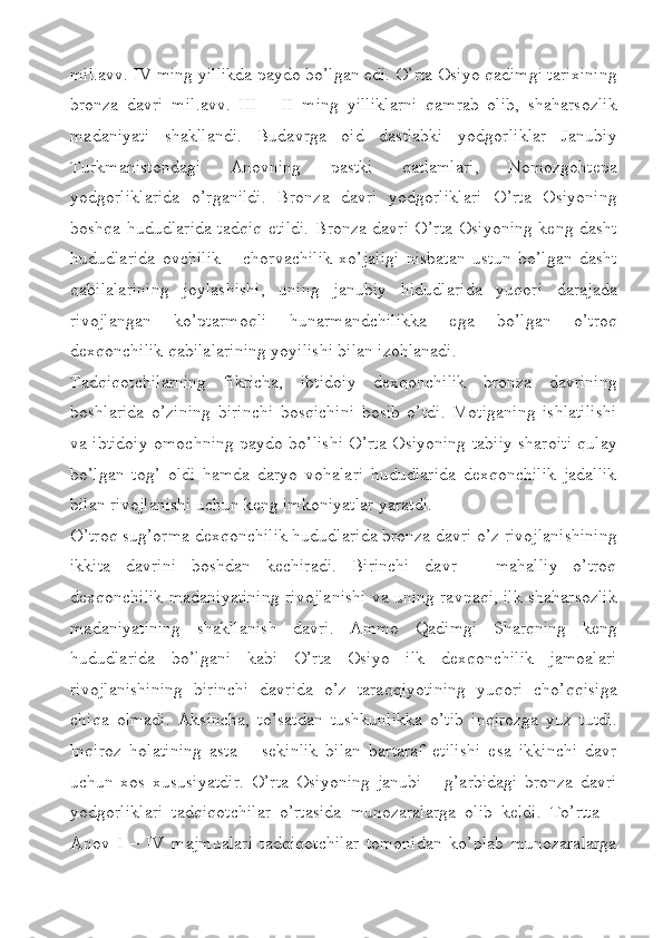 mil.avv. IV ming yillikda paydo bo’lgan edi. O’rta Osiyo qadimgi tarixining
bronza   davri   mil.avv.   III   –   II   ming   yilliklarni   qamrab   olib,   shaharsozlik
madaniyati   shakllandi.   Budavrga   oid   dastlabki   yodgorliklar   Janubiy
Turkmanistondagi   Anovning   pastki   qatlamlari,   Nomozgohtepa
yodgorliklarida   o’rganildi.   Bronza   davri   yodgorliklari   O’rta   Osiyoning
boshqa hududlarida tadqiq etildi. Bronza davri O’rta Osiyoning keng dasht
hududlarida   ovchilik   –   chorvachilik   xo’jaligi   nisbatan   ustun   bo’lgan   dasht
qabilalarining   joylashishi,   uning   janubiy   hidudlarida   yuqori   darajada
rivojlangan   ko’ptarmoqli   hunarmandchilikka   ega   bo’lgan   o’troq
dexqonchilik qabilalarining yoyilishi bilan izohlanadi.
Tadqiqotchilarning   fikricha,   ibtidoiy   dexqonchilik   bronza   davrining
boshlarida   o’zining   birinchi   bosqichini   bosib   o’tdi.   Motiganing   ishlatilishi
va ibtidoiy omochning paydo bo’lishi O’rta Osiyoning tabiiy sharoiti qulay
bo’lgan   tog’   oldi   hamda   daryo   vohalari   hududlarida   dexqonchilik   jadallik
bilan rivojlanishi uchun keng imkoniyatlar yaratdi.
O’troq sug’orma dexqonchilik hududlarida bronza davri o’z rivojlanishining
ikkita   davrini   boshdan   kechiradi.   Birinchi   davr   –   mahalliy   o’troq
dexqonchilik madaniyatining rivojlanishi va uning ravnaqi, ilk shaharsozlik
madaniyatining   shakllanish   davri.   Ammo   Qadimgi   Sharqning   keng
hududlarida   bo’lgani   kabi   O’rta   Osiyo   ilk   dexqonchilik   jamoalari
rivojlanishining   birinchi   davrida   o’z   taraqqiyotining   yuqori   cho’qqisiga
chiqa   olmadi.   Aksincha,   to’satdan   tushkunlikka   o’tib   inqirozga   yuz   tutdi.
Inqiroz   holatining   asta   –   sekinlik   bilan   bartaraf   etilishi   esa   ikkinchi   davr
uchun   xos   xususiyatdir.   O’rta   Osiyoning   janubi   –   g’arbidagi   bronza   davri
yodgorliklari   tadqiqotchilar   o’rtasida   munozaralarga   olib   keldi.   To’rtta   –
Anov   I   –   IV   majmualari   tadqiqotchilar   tomonidan   ko’plab   munozaralarga 