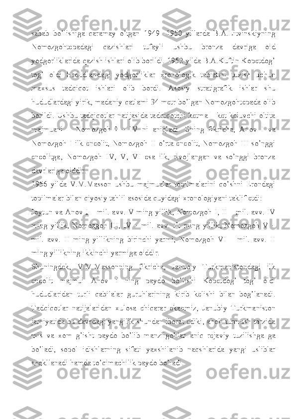 sabab   bo’lishiga   qaramay   o’tgan   1949   -1950   yillarda   B.A.Litvinskiyning
Nomozgohtepadagi   qazishlari   tufayli   ushbu   bronza   davriga   oid
yodgorliklarida qazish ishlari olib borildi. 1952 yilda B.A.Kuftin Kopetdog’
tog’   oldi   hududlaridagi   yodgorliklar   xronologik   tabiatini   tuzish   uchun
maxsus   tadqiqot   ishlari   olib   bordi.   Asosiy   stratigrafik   ishlar   shu
hududlardagi yirik, madaniy qatlami 34 metr bo’lgan Nomozgohtepada olib
borildi. Ushbu tadqiqotlar natijasida tadqiqotchi ketma – ket keluvchi oltita
majmuani   –   Nomozgoh   I   –   IV   ni   aniqladi.   Uning   fikricha,   Anov   I   va
Nomozgoh I ilk eneolit,  Nomozgoh II o’rta eneolit,  Nomozgoh III  so’nggi
eneolitga,   Nomozgoh   IV,   V,   VI   esa   ilk,   rivojlangan   va   so’nggi   bronza
davrlariga oiddir.
1956   yilda   V.M.Masson   ushbu   majmualar   topilmalarini   qo’shni   Erondagi
topilmalar bilan qiyosiy tahlil asosida quyidagi xronologiyani taklif etdi: 
Joytun va Anov I – mil. avv. V ming yillik, Nomozgoh I, II – mil. avv. IV
ming   yillik,   Nomozgoh   III,   IV   –   mil.   avv.  III   ming   yillik,   Nomozgoh   V   –
mil.   avv.   II   ming   yillikning   birinchi   yarmi,   Nomozgoh   VI   –   mil.   avv.   II
ming yillikning ikkinchi yarmiga oiddir. 
Shuningdek,   V.M.Massonning   fikricha,   Janubiy   Turkmanistondagi   ilk
eneolit   majmui   Anov   I   ning   paydo   bo’lishi   Kopetdog’   tog’   oldi
hududlaridan   turli   qabilalar   guruhlarining   kirib   kelishi   bilan   bog’lanadi.
Tadqiqotlar   natijalaridan   xulosa   chiqarar   ekanmiz,   Janubiy   Turkmaniston
jamiyatida bu davrdagi yangilik shundan iborat ediki, aholi turmush tarzida
mis   va   xom   g’isht   paydo   bo’lib   manzilgohlar   aniq   rejaviy   tuzilishga   ga
bo’ladi,   sopol   idishlarning   sifati   yaxshilanib   naqshlarida   yangi   usliblar
shqkllanadi hamda to’qimachilik paydo bo’ladi. 