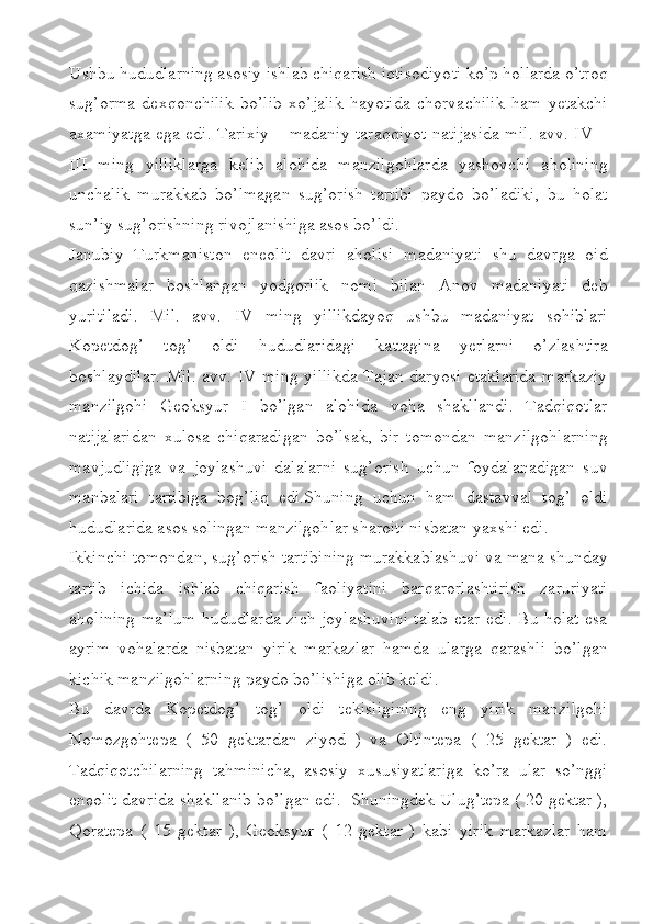 Ushbu hududlarning asosiy ishlab chiqarish iqtisodiyoti ko’p hollarda o’troq
sug’orma   dexqonchilik   bo’lib   xo’jalik   hayotida   chorvachilik   ham   yetakchi
axamiyatga ega edi. Tarixiy – madaniy taraqqiyot natijasida mil. avv. IV –
III   ming   yilliklarga   kelib   alohida   manzilgohlarda   yashovchi   aholining
unchalik   murakkab   bo’lmagan   sug’orish   tartibi   paydo   bo’ladiki,   bu   holat
sun’iy sug’orishning rivojlanishiga asos bo’ldi.
Janubiy   Turkmaniston   eneolit   davri   aholisi   madaniyati   shu   davrga   oid
qazishmalar   boshlangan   yodgorlik   nomi   bilan   Anov   madaniyati   deb
yuritiladi.   Mil.   avv.   IV   ming   yillikdayoq   ushbu   madaniyat   sohiblari
Kopetdog’   tog’   oldi   hududlaridagi   kattagina   yerlarni   o’zlashtira
boshlaydilar.  Mil. avv. IV ming yillikda Tajan daryosi etaklarida  markaziy
manzilgohi   Geoksyur   I   bo’lgan   alohida   voha   shakllandi.   Tadqiqotlar
natijalaridan   xulosa   chiqaradigan   bo’lsak,   bir   tomondan   manzilgohlarning
mavjudligiga   va   joylashuvi   dalalarni   sug’orish   uchun   foydalanadigan   suv
manbalari   tartibiga   bog’liq   edi.Shuning   uchun   ham   dastavval   tog’   oldi
hududlarida asos solingan manzilgohlar sharoiti nisbatan yaxshi edi.
Ikkinchi tomondan, sug’orish tartibining murakkablashuvi va mana shunday
tartib   ichida   ishlab   chiqarish   faoliyatini   barqarorlashtirish   zaruriyati
aholining ma’lum hududlarda zich joylashuvini talab etar edi. Bu holat esa
ayrim   vohalarda   nisbatan   yirik   markazlar   hamda   ularga   qarashli   bo’lgan
kichik manzilgohlarning paydo bo’lishiga olib keldi.
Bu   davrda   Kopetdog’   tog’   oldi   tekisligining   eng   yirik   manzilgohi
Nomozgohtepa   (   50   gektardan   ziyod   )   va   Oltintepa   (   25   gektar   )   edi.
Tadqiqotchilarning   tahminicha,   asosiy   xususiyatlariga   ko’ra   ular   so’nggi
eneolit davrida shakllanib bo’lgan edi.  Shuningdek Ulug’tepa ( 20 gektar ),
Qoratepa   (   15   gektar   ),   Geoksyur   (   12   gektar   )   kabi   yirik   markazlar   ham 