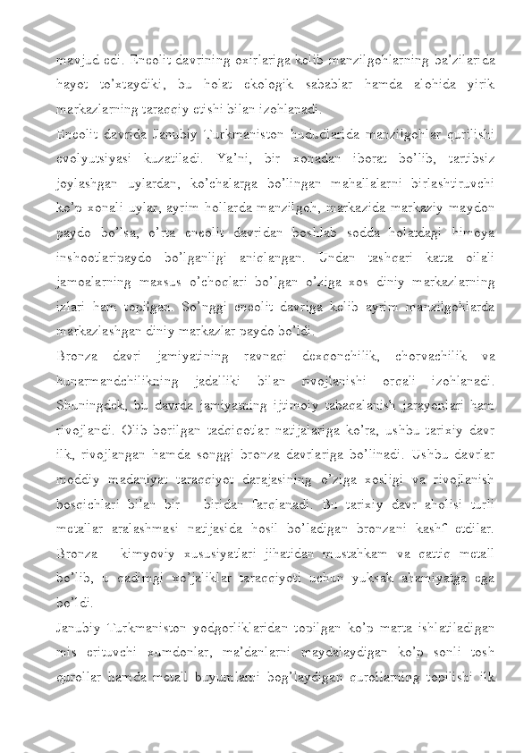 mavjud edi. Eneolit davrining oxirlariga kelib manzilgohlarning ba’zilarida
hayot   to’xtaydiki,   bu   holat   ekologik   sabablar   hamda   alohida   yirik
markazlarning taraqqiy etishi bilan izohlanadi. 
Eneolit   davrida   Janubiy   Turkmaniston   hududlarida   manzilgohlar   qurilishi
evolyutsiyasi   kuzatiladi.   Ya’ni,   bir   xonadan   iborat   bo’lib,   tartibsiz
joylashgan   uylardan,   ko’chalarga   bo’lingan   mahallalarni   birlashtiruvchi
ko’p   xonali   uylar,   ayrim   hollarda   manzilgoh,   markazida   markaziy   maydon
paydo   bo’lsa,   o’rta   eneolit   davridan   boshlab   sodda   holatdagi   himoya
inshootlaripaydo   bo’lganligi   aniqlangan.   Undan   tashqari   katta   oilali
jamoalarning   maxsus   o’choqlari   bo’lgan   o’ziga   xos   diniy   markazlarning
izlari   ham   topilgan.   So’nggi   eneolit   davriga   kelib   ayrim   manzilgohlarda
markazlashgan diniy markazlar paydo bo’ldi. 
Bronza   davri   jamiyatining   ravnaqi   dexqonchilik,   chorvachilik   va
hunarmandchilikning   jadalliki   bilan   rivojlanishi   orqali   izohlanadi.
Shuningdek,   bu   davrda   jamiyatning   ijtimoiy   tabaqalanish   jarayonlari   ham
rivojlandi.   Olib   borilgan   tadqiqotlar   natijalariga   ko’ra,   ushbu   tarixiy   davr
ilk,   rivojlangan   hamda   songgi   bronza   davrlariga   bo’linadi.   Ushbu   davrlar
moddiy   madaniyat   taraqqiyot   darajasining   o’ziga   xosligi   va   rivojlanish
bosqichlari   bilan   bir   –   biridan   farqlanadi.   Bu   tarixiy   davr   aholisi   turli
metallar   aralashmasi   natijasida   hosil   bo’ladigan   bronzani   kashf   etdilar.
Bronza   –   kimyoviy   xususiyatlari   jihatidan   mustahkam   va   qattiq   metall
bo’lib,   u   qadimgi   xo’jaliklar   taraqqiyoti   uchun   yuksak   ahamiyatga   ega
bo’ldi.
Janubiy   Turkmaniston   yodgorliklaridan   topilgan   ko’p   marta   ishlatiladigan
mis   erituvchi   xumdonlar,   ma’danlarni   maydalaydigan   ko’p   sonli   tosh
qurollar   hamda   metall   buyumlarni   bog’laydigan   qurollarning   topilishi   ilk 