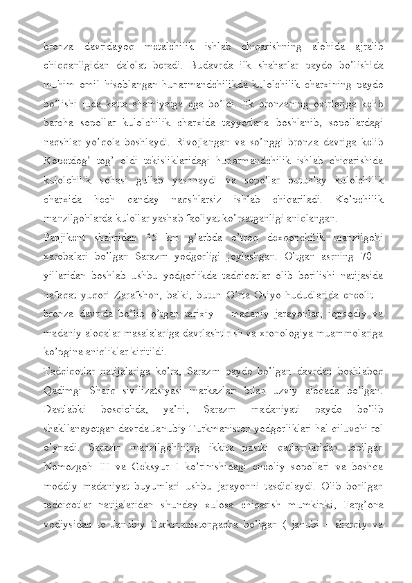 bronza   davridayoq   metalchilik   ishlab   chiqarishning   alohida   ajralib
chiqqanligidan   dalolat   beradi.   Budavrda   ilk   shaharlar   paydo   bo’lishida
muhim   omil   hisoblangan   hunarmandchilikda   kulolchilik   charxining   paydo
bo’lishi   juda   katta   ahamiyatga   ega   bo’ldi.   Ilk   bronzaning   oxirlariga   kelib
barcha   sopollar   kulolchilik   charxida   tayyorlana   boshlanib,   sopollardagi
naqshlar   yo’qola   boshlaydi.   Rivojlangan   va   so’nggi   bronza   davriga   kelib
Kopetdog’   tog’   oldi   tekisliklaridagi   hunarmandchilik   ishlab   chiqarishida
kulolchilik   sohasi   gullab   yashnaydi   va   sopollar   butunlay   kulolchilik
charxida   hech   qanday   naqshlarsiz   ishlab   chiqariladi.   Ko’pchilik
manzilgohlarda kulollar yashab faoliyat ko’rsatganligi aniqlangan. 
Panjikent   shahridan   15   km   g’arbda   o’troq   dexqonchilik   manzilgohi
xarobalari   bo’lgan   Sarazm   yodgorligi   joylashgan.   O’tgan   asrning   70   –
yillaridan   boshlab   ushbu   yodgorlikda   tadqiqotlar   olib   borilishi   natijasida
nafaqat   yuqori   Zarafshon,   balki,   butun   O’rta   Osiyo   hududlarida   eneolit   –
bronza   davrida   bo’lib   o’tgan   tarixiy   –   madaniy   jarayonlar,   iqtisodiy   va
madaniy aloqalar masalalariga davrlashtirish va xronologiya muammolariga
ko’pgina aniqliklar kiritildi.
Tadqiqotlar   natijalariga   ko’ra,   Sarazm   paydo   bo’lgan   davrdan   boshlaboq
Qadimgi   Sharq   sivilizatsiyasi   markazlari   bilan   uzviy   aloqada   bo’lgan.
Dastlabki   bosqichda,   ya’ni,   Sarazm   madaniyati   paydo   bo’lib
shakllanayotgan davrda Janubiy Turkmaniston yodgorliklari hal qiluvchi rol
o’ynadi.   Sarazm   manzilgohining   ikkita   pastki   qatlamlaridan   topilgan
Nomozgoh   III   va   Geksyur   I   ko’rinishidagi   eneoliy   sopollari   va   boshqa
moddiy   madaniyat   buyumlari   ushbu   jarayonni   tasdiqlaydi.   Olib   borilgan
tadqiqotlar   natijalaridan   shunday   xulosa   chiqarish   mumkinki,   Farg’ona
vodiysidan   to   Janubiy   Turkmanistongacha   bo’lgan   (   janubi   –   sharqiy   va 