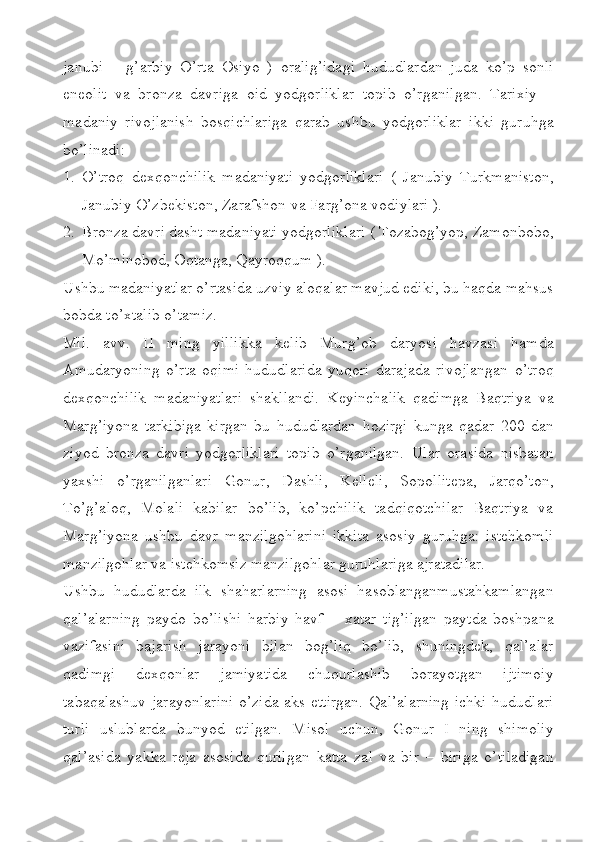 janubi   –   g’arbiy   O’rta   Osiyo   )   oralig’idagi   hududlardan   juda   ko’p   sonli
eneolit   va   bronza   davriga   oid   yodgorliklar   topib   o’rganilgan.   Tarixiy   –
madaniy   rivojlanish   bosqichlariga   qarab   ushbu   yodgorliklar   ikki   guruhga
bo’linadi:
1. O’troq   dexqonchilik   madaniyati   yodgorliklari   (   Janubiy   Turkmaniston,
Janubiy O’zbekiston, Zarafshon va Farg’ona vodiylari ).
2. Bronza davri dasht madaniyati yodgorliklari ( Tozabog’yop, Zamonbobo,
Mo’minobod, Oqtanga, Qayroqqum ).
Ushbu madaniyatlar o’rtasida uzviy aloqalar mavjud ediki, bu haqda mahsus
bobda to’xtalib o’tamiz.
Mil.   avv.   II   ming   yillikka   kelib   Murg’ob   daryosi   havzasi   hamda
Amudaryoning   o’rta   oqimi   hududlarida   yuqori   darajada   rivojlangan   o’troq
dexqonchilik   madaniyatlari   shakllandi.   Keyinchalik   qadimga   Baqtriya   va
Marg’iyona   tarkibiga   kirgan   bu   hududlardan   hozirgi   kunga   qadar   200   dan
ziyod   bronza   davri   yodgorliklari   topib   o’rganilgan.   Ular   orasida   nisbatan
yaxshi   o’rganilganlari   Gonur,   Dashli,   Kelleli,   Sopollitepa,   Jarqo’ton,
To’g’aloq,   Molali   kabilar   bo’lib,   ko’pchilik   tadqiqotchilar   Baqtriya   va
Marg’iyona   ushbu   davr   manzilgohlarini   ikkita   asosiy   guruhga:   istehkomli
manzilgohlar va istehkomsiz manzilgohlar guruhlariga ajratadilar.
Ushbu   hududlarda   ilk   shaharlarning   asosi   hasoblanganmustahkamlangan
qal’alarning   paydo   bo’lishi   harbiy   havf   –   xatar   tig’ilgan   paytda   boshpana
vazifasini   bajarish   jarayoni   bilan   bog’liq   bo’lib,   shuningdek,   qal’alar
qadimgi   dexqonlar   jamiyatida   chuqurlashib   borayotgan   ijtimoiy
tabaqalashuv jarayonlarini o’zida aks ettirgan. Qal’alarning ichki hududlari
turli   uslublarda   bunyod   etilgan.   Misol   uchun,   Gonur   I   ning   shimoliy
qal’asida   yakka   reja   asosida   qurilgan   katta   zal   va   bir   –   biriga   o’tiladigan 