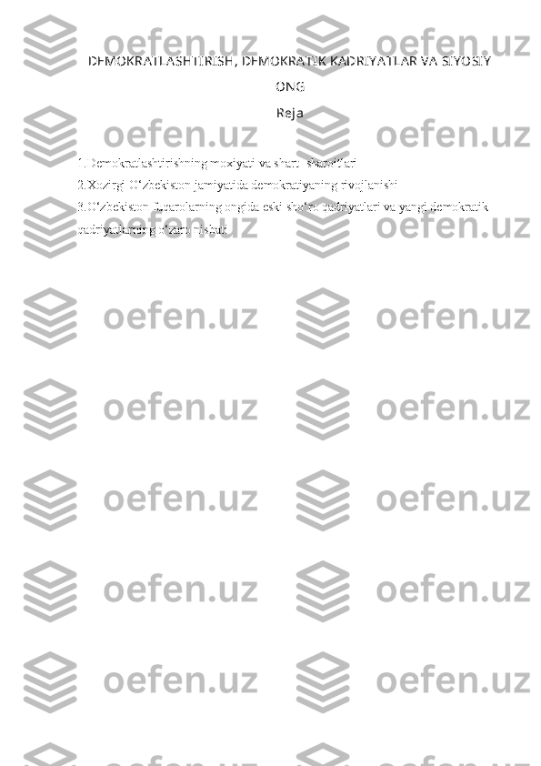 DEMOKRA TLA SHTIRISH, DEMOKRA TIK  KA DRIY A TLA R VA  SIY OSIY
ON G
Reja
1.Demokratlashtirishning moxiyati va shart- sharoitlari
2.Xozirgi O‘zbekiston jamiyatida demokratiyaning rivojlanishi
3.O‘zbekiston fuqarolarning ongida eski sho‘ro qadriyatlari va yangi demokratik 
qadriyatlarning o‘zaro nisbati    