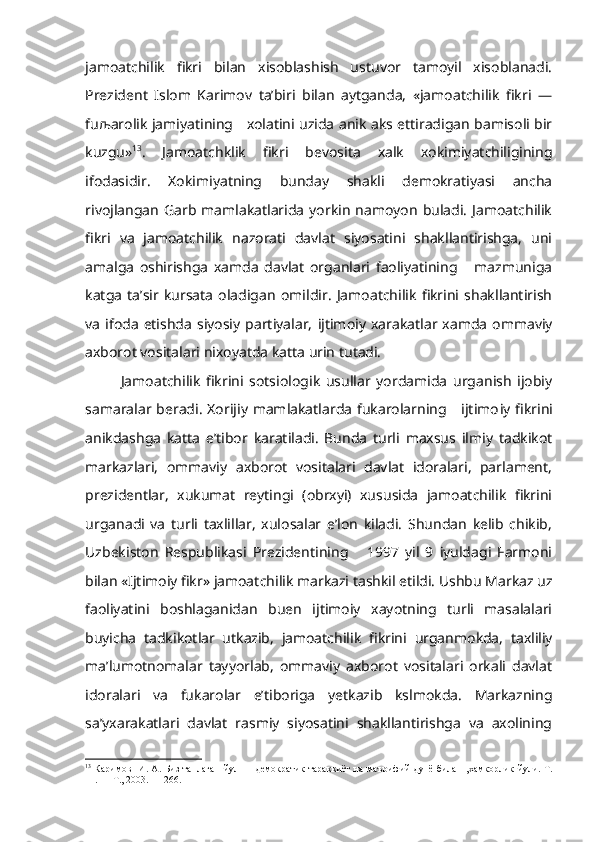 jamoatchilik   fikri   bilan   xisoblashish   ustuvor   tamoyil   xisoblanadi.
Prezident   Islom   Karimov   ta’biri   bilan   aytganda,   «jamoatchilik   fikri   —
fu љ arolik jamiyatining     xolatini uzida anik aks ettiradigan bamisoli bir
kuzgu» 13
.   Jamoatchklik   fikri   bevosita   xalk   xokimiyatchiligining
ifodasidir.   Xokimiyatning   bunday   shakli   demokratiyasi   ancha
rivojlangan  Garb  mamlakatlarida  yorkin   namoyon  buladi.   Jamoatchilik
fikri   va   jamoatchilik   nazorati   davlat   siyosatini   shakllantirishga,   uni
amalga   oshirishga   xamda   davlat   organlari   faoliyatining       mazmuniga
katga   ta’sir   kursata   oladigan   omildir.   Jamoatchilik   fikrini   shakllantirish
va   ifoda   etishda   siyosiy   partiyalar,   ijtimoiy   xarakatlar  xamda   ommaviy
axborot vositalari nixoyatda katta urin tutadi.
Jamoatchilik   fikrini   sotsiologik   usullar   yordamida   urganish   ijobiy
samaralar beradi.  Xorijiy mamlakatlarda fukarolarning     ijtimo iy fikrini
anikdashga   katta   e’tibor   karatiladi.   Bunda   turli   maxsus   ilmiy   tadkikot
markazlari,   ommaviy   axborot   vositalari   davlat   idoralari,   parlament,
prezidentlar,   xukumat   reytingi   (obrxyi)   xususida   jamoatchilik   fikrini
urganadi   va   turli   taxlillar,   xulosalar   e’lon   kiladi.   Shundan   kelib   chikib,
Uzbekiston   Respublikasi   Prezidentining       1997   yil   9   iyuldagi   Farmoni
bilan «Ijtimoiy fikr» jamoat chilik markazi tashkil etildi. Ushbu Markaz uz
faoliyatini   boshlaganidan   buen   ijtimoiy   xayotning   turli   masalalari
buyicha   tadkikotlar   utkazib,   jamoatchilik   fikrini   urganmokda,   taxliliy
ma’lumotnomalar   tayyorlab,   ommaviy   axborot   vositalari   orkali   davlat
idoralari   va   fukarolar   e’tiboriga   yetkazib   kslmokda.   Markazning
sa’yxarakatlari   davlat   rasmiy   siyosatini   shakllantirishga   va   axolining
13
  Каримов   И. А.   Биз   танлаган   йул —   демократик тараккиёт на маърифий дунё билан   ,хамкорлик йули. Т.
11. — Т., 2003. — 266. 