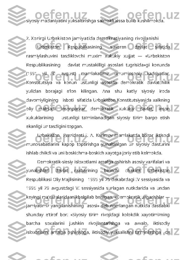 siyosiy madaniyatini yuksaltirishga salmokli xissa bulib kushilmokda.
2. X ozirgi Uzbek ist on jamiy at ida demok rat iy aning  riv ojlanishi
Uzbekiston   Respublikasining   suveren   davlat   sifatida
rasmiylashuvini   tasdiklovchi   muxim   xukukiy   xujjat   —   «Uzbekiston
Respubli kasining       davlat   mustakilligi   asoslari   tugrisida»gi   konunda
(1991   yil   31   avgust)   mamlakatimiz   umuminsoniy   kadriyatlar,
Konstitutsiya   va   konun   ustunligi   asosida   demokratik   davlatchilik
yulidan   borajagi   e’lon   kilingan.   Ana   shu   kat’iy   siyosiy   iroda
davomiyligining     isboti    sifatida   Uzbekiston Konstitutsiyasida xalkning
oliy   maksadi   insonparvar   demokratik   xukukiy   davlat,   inson
xukuklarining       ustunligi   ta’minlanadigan   siyosiy   tizim   barpo   etish
ekanligi uz tasdigini topgan.
Uzbekiston     Prezidenti   I.   A.   Karimov   mamlakatda   bozor   iktisodi
munosabatlarini   kapop   toptirishga   yunaltirilgan   uz   siyosiy   dasturini
ishlab chikdi va uni boskichma-boskich xayotga joriy etib kelmokda. 
Demokratik-siesiy isloxotlarni amalga oshirish asosiy vazifalari va
yunalishlari   davlat   raxbarining   birinchi   chakirik   Uzbekiston
Respublikasi Oliy Majlisining     1995 yil 25 dekabrdagi IV sessiyasida va
1996   yil   29   avgustdagi   VI   sessiyasida   suzlagan   nutkdarida   va   undan
keyingi ma’ruzalaridaanikbelgilab berilgan. «Demokratik uzgarishlar —
jamiyatimiz yangilanishining   asosi» deb nomlangan nutkida dastlabki
shunday   e’tirof   bor:   «Siyosiy   tizim   rivojidagi   kolokdik   xayotimizning
barcha   soxalarini   jushkin   rivojlantarishga   va   avvalo,   iktisodiy
isloxotlarni   amalga   oshirishga,   iktisodiy   yuksalishni   ta’minlashga   F OB 