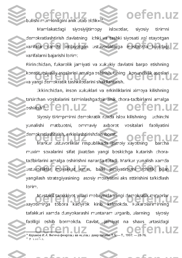 bulishi mumkinligini anik utab oldik» 14
.
Mamlakatdagi   siyosiyijtimopy   isloxotlar,   siyosiy   tizimni
demokratlashtirish   davlatning     ichki   va   tashki   siyosati   xal   etayotgan
vazifalar   xamda   intilayotgan   ustuvorliklarga   mostarzda   kuyidagi
vazifalarni bajarishi lozim: 
Birinchidan ,   fukarolik   jamiyati   va   xukukiy   davlatni   barpo   etishning
konstitutsiyaviy asoslarini amalga oshirish. Uning   konunchilik asoslari
va yangi demokratik tashkilotlarini shakllantirish.
Ik k inchidan ,   inson   xukuklari   va   erkinliklarini   ximoya   kilishning
ta’sirchan   vositalarini   ta’minlashgadoir   anik   chora-tadbirlarni   amalga
oshirish 15
.
Siyosiy   tizimpmizni   demokratik   ruxda   islox   kilishning       uchinchi
yunalishi   matbuotni,   ommaviy   axborot   vositalari   faoliyatini
demokratlashtirish, erkinlashtirishdan iborat.
Mazkur   ustuvorliklar   respublikada   ijtimoiy   xayotning       barcha
muxim   soxalarini   sifat   jixatdan   yangi   boskichga   kutarish   chora-
tadbirlarini   amalga   oshirishni   nazarda   tutadi.   Mazkur   yunalish   xamda
ustuvor liklar   muvakkat   emas,   balki   jamiyatimizni   izchillik   bilan
yangilash   strategiyasining     asosiy   moxiyatini   aks   ettirishini   ta’kidlash
lozim.
Mustakil tarakkiyot yillari mobaynida yangi demokratik me’yorlar
xayotimizga   tobora   kat’iyrok   kirib   kelmokda.   Fukarolarimizning
tafakkuri   xamda   dunyokarashi   muntazam   uzgarib,   ularning       siyosiy
faolligi   oshib   bormokda.   Davlat,   jamiyat   na   shaxs   urtasidagi
14
  Каримов И. А.  Янгича фикрлаш ва ишлаш  давр талаби. Т.5, — Т., 1997. — 28-76.
15
 Уша жойда. 