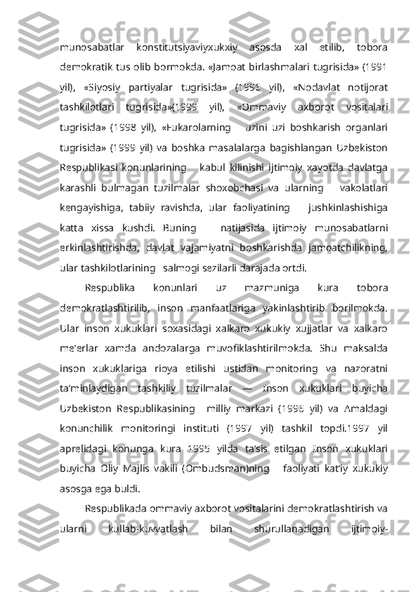 munosabatlar   konstitutsiyaviyxukxiy   asosda   xal   etilib,   tobora
demokratik tus olib bormokda. «Jamoat birlashmalari tugrisida» (1991
yil),   «Siyosiy   partiyalar   tugrisida»   (1996   yil),   «Nodavlat   notijorat
tashkilotlari   tugrisida»(1999   yil),   «Ommaviy   axborot   vositalari
tugrisida»   (1998   yil),   «Fukarolarning       uzini   uzi   boshkarish   organlari
tugrisida»   (1999   yil)   va   boshka   masalalarga   bagishlangan   Uzbekiston
Respublikasi   konunlarining       kabul   kilinishi   ijtimoiy   xayotda   davlatga
karashli   bulmagan   tuzilmalar   shoxobchasi   va   ularning       vakolatlari
kengayishiga,   tabiiy   ravishda,   ular   faoliyatining       jushkinlashishiga
katta   xissa   kushdi.   Buning       natijasida   ijtimoiy   munosabatlarni
erkinlashtirishda,   davlat   vajamiyatni   boshkarishda   jamoatchilikning,
ular tashkilotlarining   salmogi sezilarli darajada ortdi.
Respublika   konunlari   uz   mazmuniga   kura   tobora
demokratlashtirilib,   inson   manfaatlariga   yakinlashtirib   borilmokda.
Ular   inson   xukuklari   soxasidagi   xalkaro   xukukiy   xujjatlar   va   xalkaro
me’erlar   xamda   andozalarga   muvofiklashtirilmokda.   Shu   maksalda
inson   xukuklariga   rioya   etilishi   ustidan   monitoring   va   nazoratni
ta’minlaydigan   tashkiliy   tuzilmalar   —   Inson   xukuklari   buyicha
Uzbekiston   Respublikasining     milliy   markazi   (1996   yil)   va   Amaldagi
konunchilik   monitoringi   instituti   (1997   yil)   tashkil   topdi.1997   yil
aprelidagi   konunga   kura   1995   yilda   ta’sis   etilgan   Inson   xukuklari
buyicha   Oliy   Majlis   vakili   (Ombudsman)ning       faoliyati   kat’iy   xukukiy
asosga ega buldi.
Respublikada ommaviy axborot vositalarini demokratlashtirish va
ularni   kullab-kuvvatlash   bilan   shurullanadigan   ijtimoiy- 