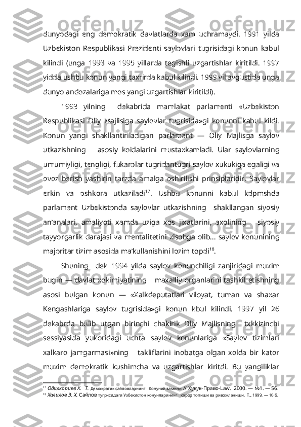 dunyodagi   eng   demokratik   davlatlarda   xam   uchramaydi.   1991   yilda
Uzbekiston   Respublikasi   Prezidenti   saylovlari   tugrisidagi   konun   kabul
kilindi   (unga   1993   va   1995   yillarda   tegishli   uzgartishlar   kiritildi.   1997
yidda ushbu konun yangi taxrirda kabul kilindi. 1999 yil avgustida unga
dunyo andozalariga mos yangi uzgartishlar kiritildi).
1993   yilning     dekabrida   mamlakat   parlamenti   «Uzbekiston
Respub likasi   Oliy   Majlisiga   saylovlar   tugrisida»gi   konunni   kabul   kildi.
Konun   yangi   shakllantiriladigan   parlament   —   Oliy   Majlisga   saylov
utkazishning       asosiy   koidalarini   mustaxkamladi.   Ular   saylovlarning
umumiyligi, tengligi, fukarolar tugridantugri saylov xukukiga egaligi va
ovoz   berish   yashirin   tarzda   amalga   oshirilishi   prinsiplaridir.   Saylovlar
erkin   va   oshkora   utkaziladi 17
.   Ushbu   konunni   kabul   kdpmshda
parlament   Uzbekistonda   saylovlar   utkazishning     shakllangan   siyosiy
an’analari,   amaliyoti   xamda   uziga   xos   jixatlarini,   axolining       siyosiy
tayyorgarlik   darajasi   va   mentalitetini   xisobga   olib...   saylov   konunining
majoritar tizim asosida ma’kullanishini lozim topdi 18
.
Shuning     dek   1994   yilda   saylov   konunchiligi   zanjiridagi   muxim
bugin   —   davlat   xokimiyatining       maxalliy   organlarini   tashkil   etishning
asosi   bulgan   konun   —   «Xalkdeputatlari   viloyat,   tuman   va   shaxar
Kengashlariga   saylov   tugrisida»gi   konun   kbul   kilindi.   1997   yil   26
dekabrda   bulib   utgan   birinchi   chakirik   Oliy   Majlisning     txkkizinchi
sessiyasida   yukoridagi   uchta   saylov   konunlariga   «Saylov   tizimlari
xalkaro   jamgarmasi»ning       takliflarini   inobatga   olgan   xolda   bir   kator
muxim   demokratik   kushimcha   va   uzgartishlar   kiritdi.   Bu   yangiliklar
17
  Одилкориев  X .   Т.  Демократик сайловларнинг   Конуний замини  // Хукук-Право- Law .  2000. — №1. — 56.
18
  Халилов Э. Х.  Сайлов  тугрисидаги Узбекистон конунларининг   карор топиши ва ривожланиши.  Т., 1999. — 10 б. 