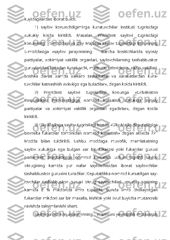 kuyidagilardan iborat buldi:
1)   saylov   konunchiligimizga   kuzatuvchilar   instituti   tugrisidagi
xukukiy   koida   kiritildi.   Masalan,   Prezident   saylovi   tugrisidagi
konunning       5-moddasi   va   Oliy   Majlisga   saylov   tugrisidagi   konunning
6-moddasiga   «saylov   jarayonining       barcha   boskichlarida   siyosiy
partiyalar,   xokimiyat   vakillik   organlari,   saylovchilarning   tashabbuskor
guruxlaridan bittadan kuzatuvchi, matbuot, televidenie, radio vakillari,
boshka   davlat   xamda   xalkaro   tashkilotlar   va   xarakatlardan   kuza -
tuvchilar katnashish  xukukiga  ega buladilar», degan koida kiritildi. 
2)   Prezident   saylovi   tugrisidagi   konunga   «Uzbekiston
Respublikasi   Prezidentligiga   nomzod   kursatish   xukukiga   siyosiy
partiyalar   va   xokimiyat   vakillik   organlari   egadirlar»,   degan   koida
kiritildi.
3) Oliy Majlisga saylov tugrisilagi konun «Oliy Majlis deputatligiga
bevosita   fukarolar   tomonidan   nomzod   kursatish»   degan   aloxida   22 1-
Modda   bilan   tuldirildi.   Ushbu   moddaga   muvofik,   mamlakatning
saylov   xukukiga   ega   bulgan   xar   bir   fukarosi   yoki   fukarolar   guruxi
parlament   deputatligiga   nomzod   kursatish   uchun   tegishli   saylov
okrugining   kamida   yuz   nafar   saylovchisidan   iborat   saylovchilar
tashabbuskor guruxini tuzadilar. Deputatlikka nomzod kursatilgan say -
lovchilar   tashabbuskor   guruxi   okrug   saylovchilari   umumiy   sonining
kamida   8   %   mikdorida   imzo   tuplashi,   bunda   imzo   chekayotgan
fukarolar mikdori xar bir maxalla, kishlok yoki ovul buyicha mutanosib
ravishda taksimlanishi shart.
Saylovga  oid  konunlarimizning      mazmuni yevropalik  mutaxassis 