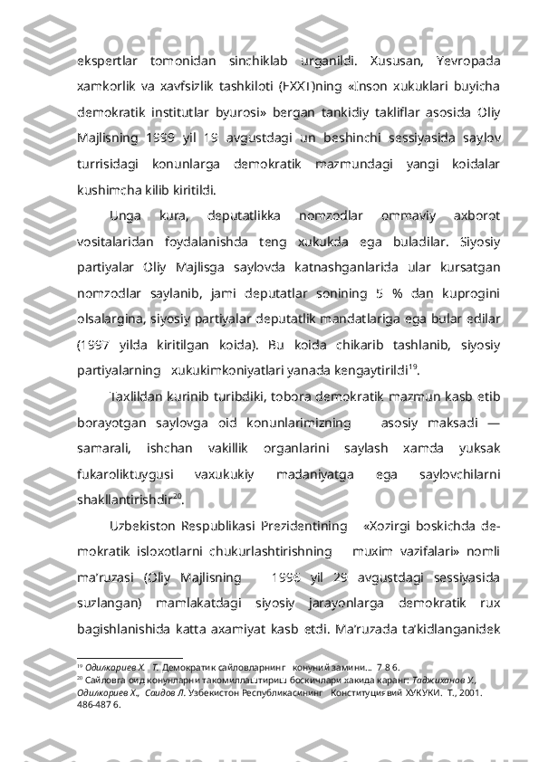 ekspertlar   tomonidan   sinchiklab   urganildi.   Xususan,   Yevropada
xamkorlik   va   xavfsizlik   tashkiloti   (EXXT)ning   «Inson   xukuklari   buyicha
demokratik   institutlar   byurosi»   bergan   tankidiy   takliflar   asosida   Oliy
Majlisning   1999   yil   19   avgustdagi   un   beshinchi   sessiyasida   say lov
turrisidagi   konunlarga   demokratik   mazmundagi   yangi   koidalar
kushimcha kilib kiritildi.
Unga   kura,   deputatlikka   nomzodlar   ommaviy   axborot
vositalaridan   foydalanishda   teng   xukukda   ega   buladilar.   Siyosiy
partiyalar   Oliy   Majlisga   saylovda   katnashganlarida   ular   kursatgan
nomzodlar   saylanib,   jami   deputatlar   sonining   5   %   dan   kuprogini
olsalargina, siyo siy partiyalar deputatlik mandatlariga ega bular edilar
(1997   yilda   kiritilgan   koida).   Bu   koida   chikarib   tashlanib,   siyosiy
partiyalarning   xukukimkoniyatlari yanada kengaytirildi 19
.
Taxlildan kurinib turibdiki,  tobora  demokratik  mazmun  kasb etib
borayotgan   saylovga   oid   konunlarimizning       asosiy   maksadi   —
samarali,   ishchan   vakillik   organlarini   saylash   xamda   yuksak
fukaroliktuygusi   vaxukukiy   madaniyatga   ega   saylovchilarni
shakllantirishdir 20
.
Uzbekiston   Respublikasi   Prezidentining       «Xozirgi   boskichda   de -
mokratik   isloxotlarni   chukurlashtirishning       muxim   vazifalari»   nomli
ma’ruzasi   (Oliy   Majlisning       1996   yil   29   avgustdagi   sessiyasida
suzlangan)   mamlakatdagi   siyosiy   jarayonlarga   demokratik   rux
bagishlanishida   katta   axamiyat   kasb   etdi.   Ma’ruzada   ta’kidlanganidek
19
  Одилкориев  X .   Т.  Демократик сайловларнинг   конуний замини...  7 8 6.
20
  Сайловга оид конунларни такомиллаштириш боскичлари хакида каранг:  Таджиханов У.,  
Одилкориев  X .,  Саидов Л.  Узбекистон  Республикасининг   Конституциявий  ХУКУКИ.  Т., 2001.  
486-487 6. 