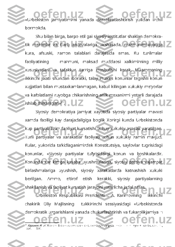 «Uzbekis ton   jamiyatimizni   yanada   demokratlashtirish   yulidan   izchil
bormokda.
Shu bilan birga, barpo etil gai siyosiy institutlar shaklan demokra -
tik   mezonlar   va   Garb   andozalariga   uxshasada,   mazmunmoxiyatiga
kura,   afsuski,   zamon   talablari   darajasida   emas.   Bu   tuzilmalar
faoliyatining       mazmuni,   maksad   muddaosi   xalkimizning   milliy
xususiyatlari   va   tafakkur   tarziga   mosbulishi   kerak.   Muammoning
ikkinchi   jixati   shundan   iboratki,   talay   muxim   konunlar   tegishli   konun
xujjatlari  bilan   mustaxkamlanmagan,   kabul   kilingan   xukukiy   me’yorlar
va   kafolatlarni  ruyobga   chikarishning   anik   mexanizmi   yetarli  darajada
ishlab chikarilgan» 21
.
Siyosiy   demokratiya   jamiyat   xayotida   siyosiy   partiyalar   mavxei
xamda   faolligi   kay   darajadaligiga   boglik   Xozirgi   kunda   Uzbekistonda
kup partiyali   tizim   faoliyat kursatishi uchuy xukukiy asoslar yaratilgan.
Turli   partiyalar   va   xarakatlar   faoliyati   uchun   xukukiy   zamin   mavjud.
Bular,   yukorida   ta’kidlaganimizdek   Konstitutsiya,   saylovlar   tugrisidagi
konunlar,   «Siyosiy   partiyalar   tu ђ risida»gi   konun   va   boshkalardir.
Konunda   xar   kimga   kasaba   uyushmalariga,   siyosiy   partiya   vajamoat
birlashmalariga   uyushish,   siyosiy   xarakatlarda   katnashish   xukuki
berilgan.   Ammo,   e’tirof   etish   kerakki,   siyosiy   partiyalarning
shakllanish va faoliyat kursatish jarayoni yetarlicha jadal emas.
Uzbekiston   Respublikasi   Prezidenti   I.   A.   Karimovning       ikkinchi
chakirik   Oliy   Majlisning     tukkizinchi   sessiyasidagi   «Uzbekistonda
demokratik uzgarishlarni yanada chukurlashtirish va fukarolikjamiya ■
21
  Каримов И. Л.  Хозирги боскичда демократик ислохотларни чукурлаштиришнинг   мухим вазифалари.  Т.,
1996. — 236. 