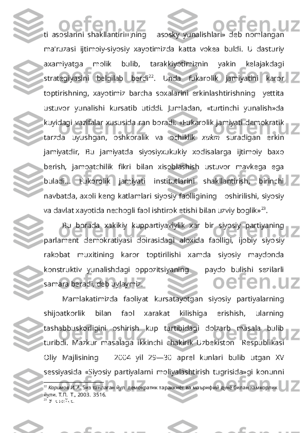 ti   asoslarini   shakllantiri щ ning       asosky   yunalishlari»   deb   nomlangan
ma’ruzasi   ijtimoiy-siyosiy   xayotimizda   katta   vokea   buldi.   U   dasturiy
axamiyatga   molik   bulib,   tarakkiyotimiznin   yakin   kelajakdagi
strategiyasini   belgilab   berdi 22
.   Unda   fukarolik   jamiyatini   karor
toptirishning,   xayotimiz   barcha   soxalarini   erkinlashtirishning     yettita
ustuvor   yunalishi   kursatib   utiddi.   Jumladan,   «turtinchi   yunalish»da
kuyidagi  vazifalar  xususida   r an  boradi:  «Fukarolik   jamiyati demokratik
tarzda   uyushgan,   oshkoralik   va   ochiklik   xukm   suradigan   erkin
jamiyatdir,   Bu   jamiyatda   siyosiyxukukiy   xodisalarga   ijtimoiy   baxo
berish,   jamoatchilik   fikri   bilan   xisoblashish   ustuvor   mavkega   ega
buladi...   Fukorolik   jamiyati   institutlarini   shakllantirish,   birinchi
navbatda,   axoli  keng  katlamlari  siyosiy   faolligining      oshirilishi,   siyosiy
va davlat xayotida nechogli faol ishtirok etishi bilan uzviy boglik» 23
.
Bu   borada   xakikiy   kuppartiyaviylik   xar   bir   siyosiy   partiyaning
parlament   demokratiyasi   doirasidagi   aloxida   faolligi,   ijobiy   siyo siy
rakobat   muxitining   karor   toptirilishi   xamda   siyosiy   maydonda
konstruktiv   yunalishdagi   oppozitsiyaning       paydo   bulishi   sezilarli
samara beradi, deb uylaymiz.
Mamlakatimizda   faoliyat   kursatayotgan   siyosiy   partiyalarning
shijoatkorlik   bilan   faol   xarakat   kilishiga   erishish,   ularning
tashabbuskorligini   oshirish   kup   tartibidagi   dolzarb   masala   bulib
turibdi.   Mazkur   masalaga   ikkinchi   chakirik   Uzbekiston     Respublikasi
Oliy   Majlisining       2004   yil   29—30   aprel   kunlari   bulib   utgan   XV
sessiyasida   «Siyosiy   partiyalarni   moliyalashtirish   tugrisida»gi   konunni
22
  Каримов И. А.  Биз  танлаган  йул  демократик тараккиёт ва маърифий дунё билан хамкорлик 
йули. Т.П.  Т., 2003.  3516.
23
 Уша жойда. 