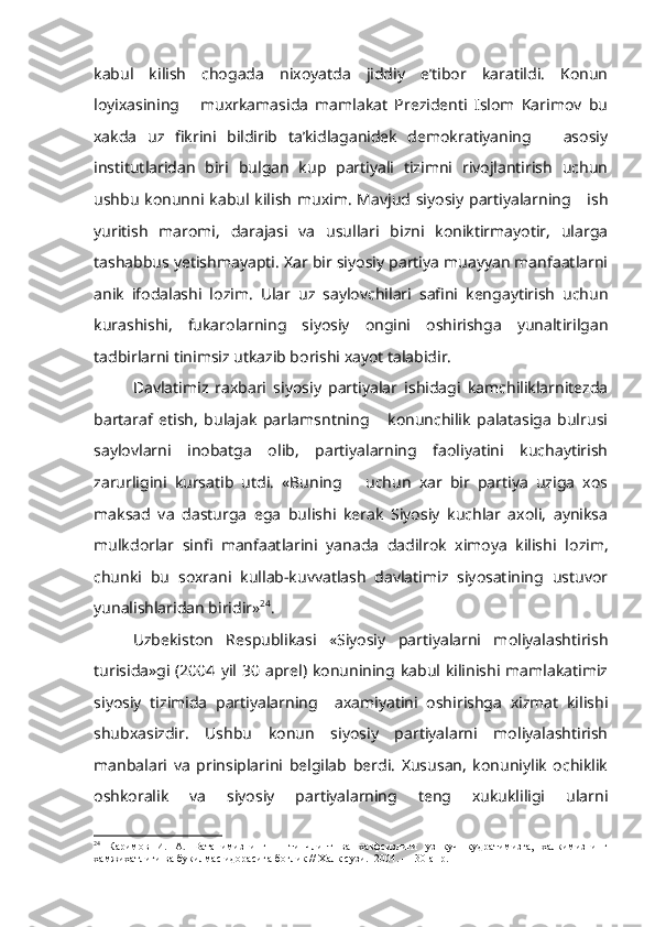 kabul   kilish   chogada   nixoyatda   jiddiy   e’tibor   karatildi.   Konun
loyixasining       muxrkamasida   mamlakat   Prezidenti   Islom   Karimov   bu
xakda   uz   fikrini   bildirib   ta’kidlaganidek   demokratiyaning       asosiy
institutlaridan   biri   bulgan   kup   partiyali   tizimni   rivojlantirish   uchun
ushbu  konunni kabul kilish muxim.  Mavjud siyosiy  partiyalarning     ish
yuritish   maromi,   darajasi   va   usullari   bizni   koniktirmayotir,   ularga
tashabbus yetishmayapti. Xar bir siyosiy partiya muayyan manfaatlarni
anik   ifodalashi   lozim.   Ular   uz   saylovchilari   safini   kengaytirish   uchun
kurashishi,   fukarolarning   siyosiy   ongini   oshirishga   yunaltirilgan
tadbirlarni tinimsiz utkazib borishi xayot talabidir.
Davlatimiz   raxbari   siyosiy   partiyalar   ishidagi   kamchiliklarnitezda
bartaraf   etish,   bulajak   parlamsntning       konunchilik   palatasiga   bulrusi
saylovlarni   inobatga   olib,   partiyalarning   faoliyatini   kuchaytirish
zarurligini   kursatib   utdi.   «Buning       uchun   xar   bir   partiya   uziga   xos
maksad   va   dasturga   ega   bulishi   kerak   Siyosiy   kuchlar   axoli,   ayniksa
mulkdorlar   sinfi   manfaatlarini   yanada   dadilrok   ximoya   kilishi   lo zim,
chunki   bu   soxrani   kullab-kuvvatlash   davlatimiz   siyosatining   ustuvor
yunalishlaridan biridir» 24
.
Uzbekiston   Respublikasi   «Siyosiy   partiyalarni   moliyalashtirish
turisida»gi  (2004  yil  30  aprel)  konunining kabul kilinishi mamlakatimiz
siyosiy   tizimida   partiyalarning     axamiyatini   oshirishga   xizmat   kilishi
shubxasizdir.   Ushbu   konun   siyosiy   partiyalarni   moliyalashtirish
manbalari   va   prinsiplarini   belgilab   berdi.   Xususan,   konuniylik   ochiklik
oshkoralik   va   siyosiy   partiyalarning   teng   xukukliligi   ularni
24
  Каримов   И.   А.   Ватанимизнинг       тинчлипт   ва   хавфсизлиги   уз   куч   кудратимизга,   халкимизнинг
хамжихатлиги ва букилмас идорасига боглик // Халк сузи.   2004. — 30  апр . 