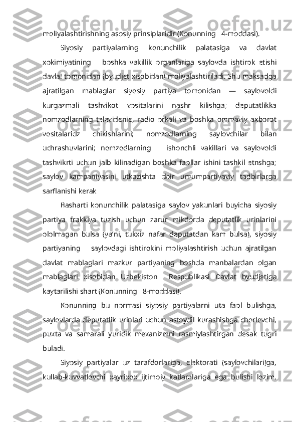 moliyalashtirishning asosiy prinsiplaridir (Konunning   4-moddasi).
Siyosiy   partiyalarning   konunchilik   palatasiga   va   davlat
xokimiyatining       boshka   vakillik   organlariga   saylovda   ishtirok   etishi
davla! tomonidan (byudjet xisobidan) moliyalashtiriladi. Shu maksadga
ajratilgan   mablaglar   siyosiy   partiya   tomonidan   —   saylovoldi
kurgazmali   tashvikot   vositalarini   nashr   kilishga;   deputatlikka
nomzodlarning   televidenie,   radio   orkali   va   boshka   ommaviy   axborot
vositalaridz   chikishlarini;   nomzodlarning   saylovchilar   bilan
uchrashuvlarini;   nomzodlarning       ishonchli   vakillari   va   saylovoldi
tashvikrti   uchun   jalb   kilinadigan   boshka   faollar   ishini   tashkil   etnshga;
saylov   kampaniyasini   utkazishta   doir   umumpartiyaviy   tadbirlarga
sarflanishi kerak
Basharti   konunchilik   palatasiga   saylov   yakunlari   buyicha   siyosiy
partiya   frakkiya   tuzish   uchun   zarur   mikdorda   deputatlik   urinlarini
ololmagan   bulsa   (ya’ni,   tukxiz   nafar   deputatdan   kam   bulsa),   siyosiy
partiyaning       saylovdagi   ishtirokini   moliyalashtirish   uchun   ajratilgan
davlat   mablaglari   mazkur   partiyaning   boshda   manbalardan   olgan
mablaglari   xisobidan   Uzbekiston     Respublikasi   Davlat   byudjetiga
kaytarilishi shart (Konunning   8-moddasi).
Konunning   bu   normasi   siyosiy   partiyalarni   uta   faol   bulishga,
saylovlarda   deputatlik   urinlari   uchun   astoydil   kurashishga   chorlovchi,
puxta   va   samarali   yuridik   mexanizmni   rasmiylashtirgan   desak   tugri
buladi.
Siyosiy   partiyalar   uz   tarafdorlariga,   elektorati   (saylovchilari)ga,
kullab-kuvvatlovchi   xayrixox   ijtimoiy   katlamlariga   ega   bulishi   lozim. 