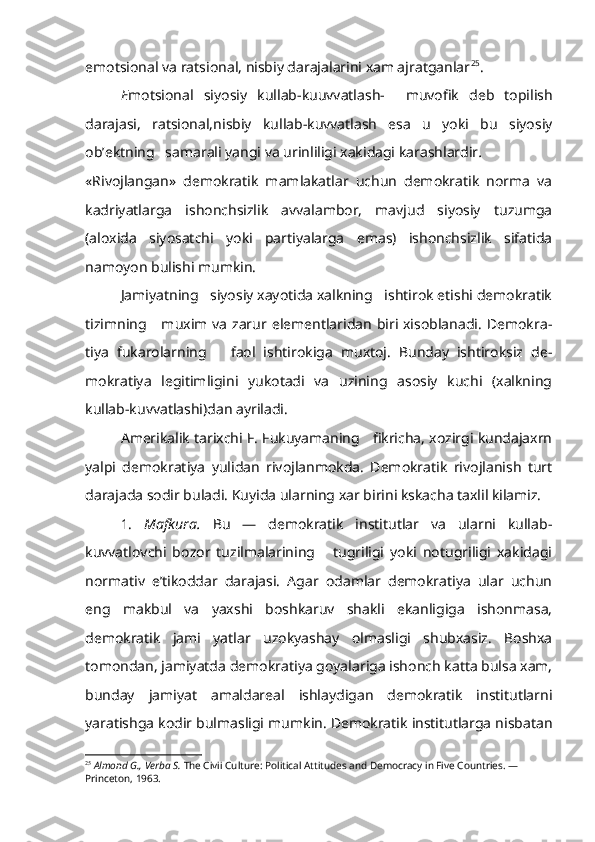 emotsional va ratsional, nisbiy darajalarini xam ajratganlar 25
.
E motsional   siyosiy   kullab-kuuvvatlash-     muvofik   deb   topilish
darajasi,   ratsional,nisbiy   kullab-kuvvatlash   esa   u   yoki   bu   siyosiy
ob’ektning   samarali yangi va urinliligi xakidagi karashlardir .
«Rivojlangan»   demokratik   mamlakatlar   uchun   demokratik   norma   va
kadriyatlarga   ishonchsizlik   avvalambor,   mavjud   siyosiy   tuzumga
(aloxida   siyosatchi   yoki   partiyalarga   emas)   ishonchsizlik   sifatida
namoyon bulishi mumkin.
Jamiyatning   siyosiy xayotida xalkning   ishtirok etishi demokratik
tizimning     muxim  va  zarur elementlaridan  biri xisoblanadi.  Demokra -
tiya   fukarolarning       faol   ishtirokiga   muxtoj.   Bunday   ishtiroksiz   de -
mokratiya   legitimligini   yukotadi   va   uzining   asosiy   kuchi   (xalkning
kullab-kuvvatlashi)dan ayriladi.
Amerikalik tarixchi F. Fukuyamaning    fikricha, xozirgi kundajaxrn
yalpi   demokratiya   yulidan   rivojlanmokda.   Demokratik   rivojlanish   turt
darajada sodir buladi. Kuyida ularning xar birini kskacha taxlil kilamiz.
1.   Mafkura.   Bu   —   demokratik   institutlar   va   ularni   kullab-
kuvvatlovchi   bozor   tuzilmalarining       tugriligi   yoki   notugriligi   xakidagi
nor mativ   e’tikoddar   darajasi.   Agar   odamlar   demokratiya   ular   uchun
eng   makbul   va   yaxshi   boshkaruv   shakli   ekanligiga   ishonmasa,
demokratik   jami   yatlar   uzokyashay   olmasligi   shubxasiz.   Boshxa
tomondan, jamiyatda demok ratiya goyalariga ishonch katta bulsa xam,
bunday   jamiyat   amaldareal   ishlaydigan   demokratik   institutlarni
yaratishga kodir bulmasligi mum kin. Demokratik institutlarga nisbatan
25
  Almond G., Verba S.  The Civii Culture: Political Attitudes and Democracy in Five Countries. — 
Princeton, 1963. 