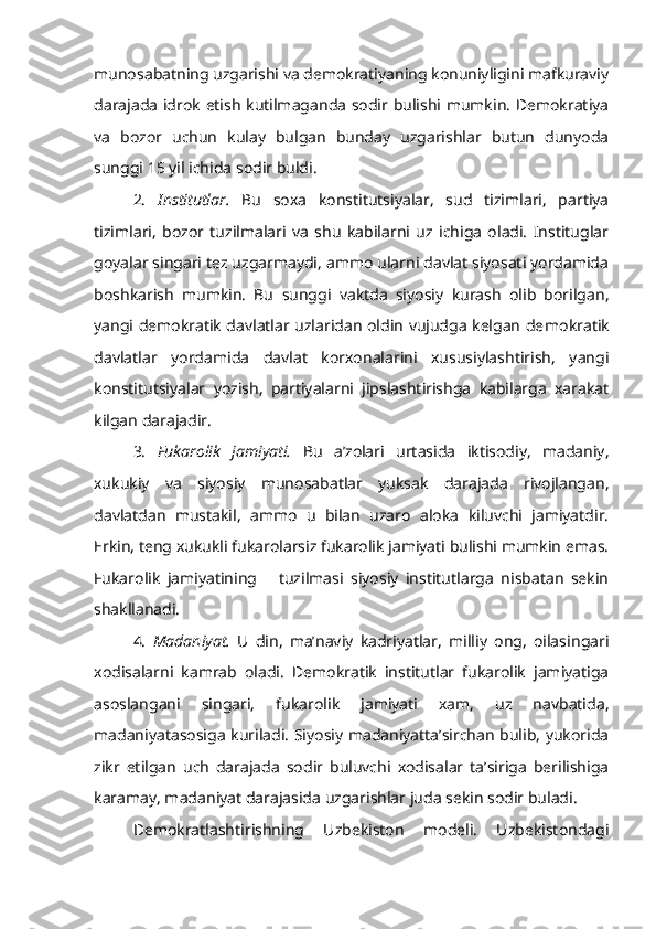 munosabatning uzgarishi va demokratiyaning konuniyligini mafkuraviy
darajada idrok etish kutilmaganda sodir bulishi mumkin. Demokratiya
va   bozor   uchun   kulay   bulgan   bunday   uzgarishlar   butun   dunyoda
sunggi 15 yil ichida sodir buldi.
2.   Institutlar.   Bu   soxa   konstitutsiyalar,   sud   tizimlari,   partiya
tizimlari,   bozor   tuzilmalari   va   shu   kabilarni   uz   ichiga   oladi.   Instituglar
goyalar singari tez uzgarmaydi, ammo ularni davlat siyosati yordamida
boshkarish   mumkin.   Bu   sunggi   vaktda   siyosiy   kurash   olib   borilgan,
yangi demokratik davlatlar uzlaridan oldin vujudga kelgan de mokratik
davlatlar   yordamida   davlat   korxonalarini   xususiylashtirish,   yangi
konstitutsiyalar   yozish,   partiyalarni   jipslashtirishga   kabilarga   xarakat
kilgan darajadir.
3.   Fukarolik   jamiyati.   Bu   a’zolari   urtasida   iktisodiy,   madaniy,
xukukiy   va   siyosiy   munosabatlar   yuksak   darajada   rivojlangan,
davlatdan   mustakil,   ammo   u   bilan   uzaro   aloka   kiluvchi   jamiyatdir.
Erkin, teng xukukli fukarolarsiz fukarolik jamiyati bulishi mumkin emas.
Fukarolik   jamiyatining       tuzilmasi   siyosiy   institutlarga   nisbatan   sekin
shakllanadi.
4.   Madaniyat.   U   din,   ma’naviy   kadriyatlar,   milliy   ong,   oilasin gari
xodisalarni   kamrab   oladi.   Demokratik   institutlar   fukarolik   jamiyatiga
asoslangani   singari,   fukarolik   jamiyati   xam,   uz   navbatida,
madaniyatasosiga kuriladi. Siyosiy madaniyatta’sirchan bulib, yukorida
zikr   etilgan   uch   darajada   sodir   buluvchi   xodisalar   ta’siriga   berilishiga
karamay, madaniyat darajasida uzgarishlar juda sekin sodir buladi.
Demokratlashtirishning   Uzbekiston   modeli.   Uzbekistondagi 